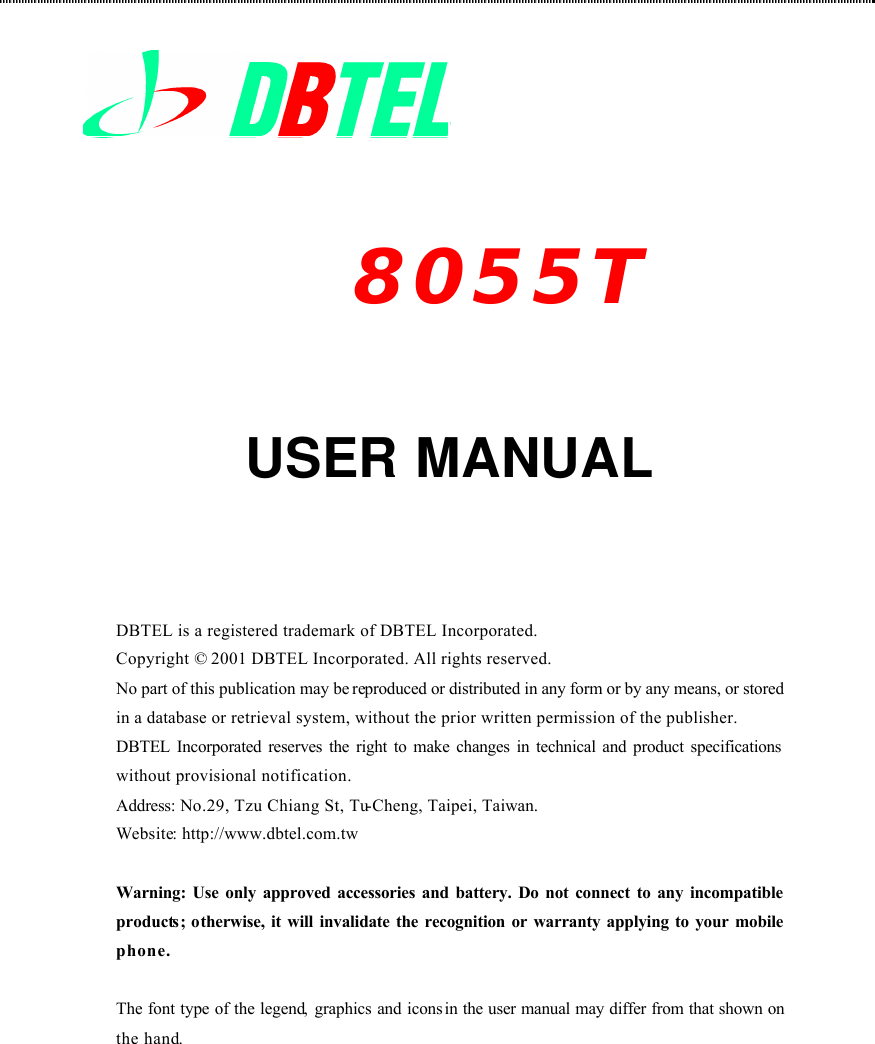             USER MANUAL     DBTEL is a registered trademark of DBTEL Incorporated. Copyright © 2001 DBTEL Incorporated. All rights reserved. No part of this publication may be reproduced or distributed in any form or by any means, or stored in a database or retrieval system, without the prior written permission of the publisher. DBTEL Incorporated reserves the right to make changes in technical and product specifications without provisional notification. Address: No.29, Tzu Chiang St, Tu-Cheng, Taipei, Taiwan. Website: http://www.dbtel.com.tw  Warning: Use only approved accessories and battery. Do not connect to any incompatible products;  otherwise, it will invalidate the recognition or warranty applying to your mobile phone.  The font type of the legend, graphics and icons in the user manual may differ from that shown on the hand.8055T 