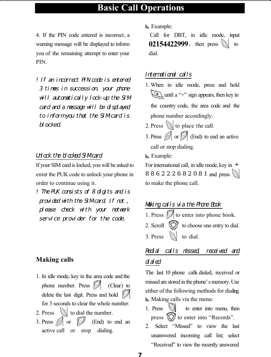  Basic Call Operations  7 4.  If the PIN code entered is incorrect, a warning message will be displayed to inform you of  the remaining attempt to enter your PIN.  ! If an incorrect PIN code is entered 3 times in succession, your phone will automatically lock-up the SIM card and a message will be displayed to inform you that the SIM card is blocked.   Unlock the blocked SIM card If your SIM card is locked, you will be asked to enter the PUK code to unlock your phone in order to continue using it. ! The PUK consists of 8 digits and is provided with the SIM card. If not , please check with  your network service provider for the code.   Making calls 1. In idle mode, key in the area code and the phone number. Press   (Clear)  to delete the last  digit. Press and hold      for 3 seconds to clear the whole number. 2. Press    to dial the number. 3. Press   or       (End) to end an active call   or  stop  dialing.  yExample:  Call for DBT, in idle mode, input 02154422999,then press   to dial.                    International calls 1. When in idle mode, press and hold until a “+” sign appears, then key in the  country code,  the  area code and  the phone number accordingly. 2. Press   to place the call. 3. Press    or    (End) to end an active call or stop dialing. yExample: For international call, in idle mode, key in  +886222682081and  press   to make the phone call.  Making calls via the Phone Book  1. Press   to enter into phone book. 2. Scroll     to choose one entry to dial. 3. Press     to dial.   Redial calls missed, received  and dialed The  last 10 phone  calls dialed,  received  or missed are stored in the phone’s memory. Use either of the following methods for dialing. yMaking calls via the menu: 1.  Press      to enter into menu, then press   to enter into “Records”. 2.  Select “Missed” to view the last unanswered incoming call list; select “Received” to view the recently answered 