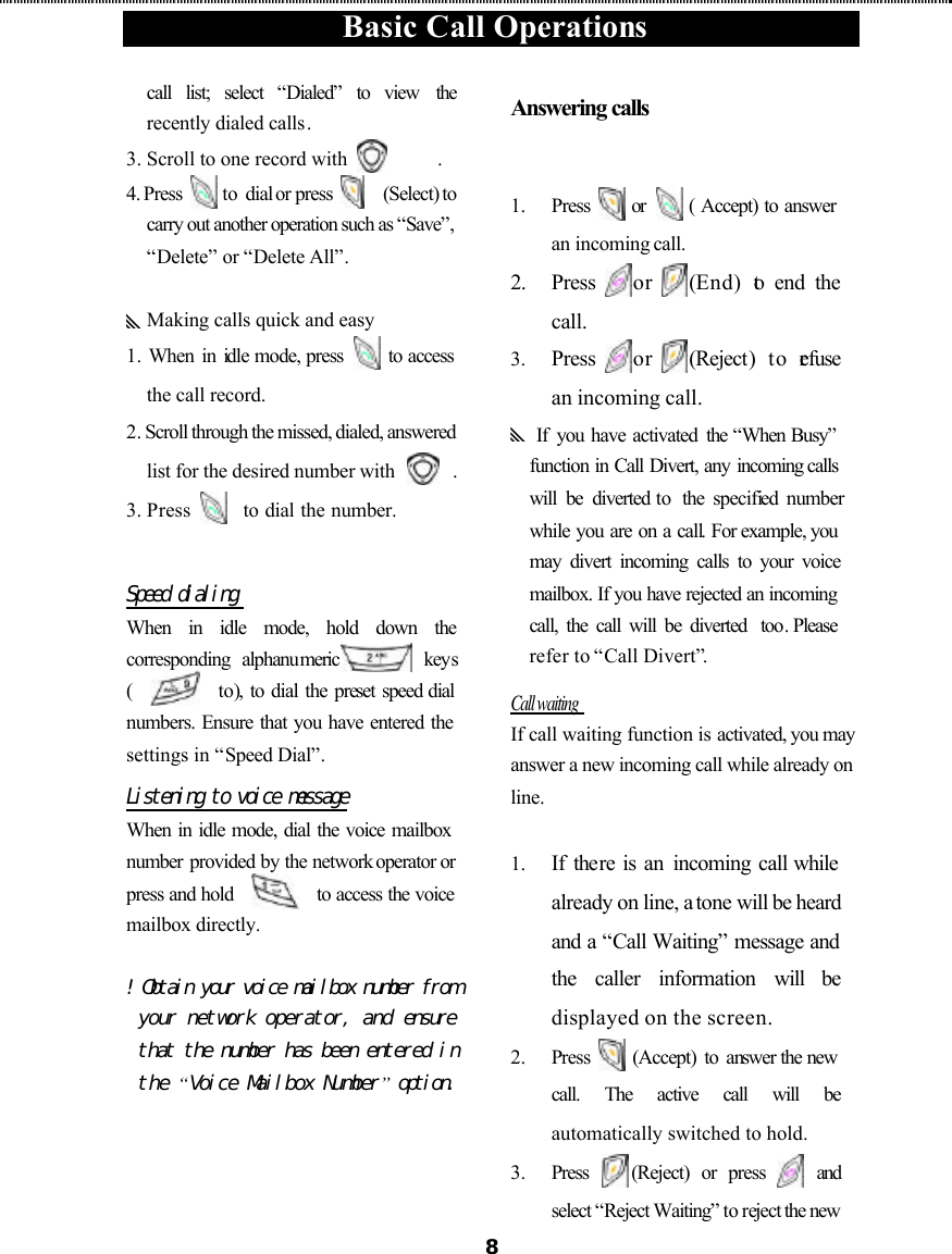  Basic Call Operations  8call list; select “Dialed” to view  the recently dialed calls. 3. Scroll to one record with       . 4. Press   to dial or press      (Select) to carry out another operation such as “Save”, “Delete” or “Delete All”.  yMaking calls quick and easy 1.  When in idle mode, press   to access the call record. 2. Scroll through the missed, dialed, answered list for the desired number with     . 3. Press    to dial the number.  Speed dialing  When in idle mode, hold down the corresponding  alphanumeric  keys (     to), to dial the preset speed dial numbers. Ensure that you have entered the settings in “Speed Dial”. Listening to voice message When in idle mode, dial the voice mailbox number provided by the network operator or press and hold     to access the voice mailbox directly.  ! Obtain your voice mailbox number from your network operator, and ensure that the number has been entered in the “Voice Mailbox Number” option. Answering calls   1.  Press   or   ( Accept) to answer an incoming call. 2. Press or (End) to end the call. 3.  Press or (Reject) to refuse an incoming call. y If  you have activated the “When Busy” function in Call Divert, any incoming calls will be diverted to  the  specified number while you are on a call. For example, you may divert incoming calls to your voice mailbox. If you have rejected an incoming call, the call will be diverted  too. Please refer to “Call Divert”. Call waiting   If call waiting function is activated, you may answer a new incoming call while already on line.    1.  If there is an incoming call while already on line, a tone will be heard and a “Call Waiting” message and the caller information will be displayed on the screen. 2.  Press   (Accept) to answer the new call. The active call will be automatically switched to hold. 3.  Press (Reject) or press  and select “Reject Waiting” to reject the new 