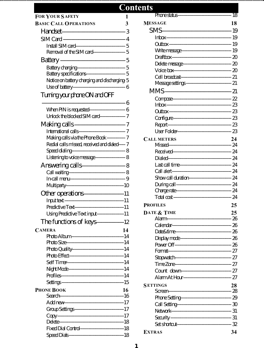 Contents  1FOR YOUR SAFETY  1 BASIC CALL OPERATIONS  3 Handset---------------------------------------------3 SIM Card --------------------------------------------4 Install SIM card-----------------------------------5 Removal of the SIM card-----------------------5 Battery ----------------------------------------------5 Battery charging----------------------------------5 Battery specifications----------------------------5 Notice on battery charging and discharging-5 Use of battery-------------------------------------6 Turning your phone ON and OFF-----------------------------------------------------------6 When PIN is requested--------------------------6 Unlock the blocked SIM card------------------7 Making calls------------------------------------7 International calls---------------------------------7 Making calls via the Phone Book-------------7 Redial calls missed, received and dialed-----7 Speed dialing--------------------------------------8 Listening to voice message---------------------8 Answering calls-------------------------------8 Call waiting----------------------------------------8 In-call menu---------------------------------------9 Multiparty-----------------------------------------10 Other operations-----------------------------11 Input text------------------------------------------11 Predictive Text-----------------------------------11 Using Predictive Text input-------------------11 The functions of keys--------------------12 CAMERA  14 Photo Album-------------------------------------14 Photo Size-----------------------------------------14 Photo Quality-------------------------------------14 Photo Effect---------------------------------------14 Self Timer-----------------------------------------14 Night Mode---------------------------------------14 Profiles---------------------------------------------14 Settings--------------------------------------------15 PHONE BOOK  16 Search----------------------------------------------16 Add new-------------------------------------------17 Group Settings-----------------------------------17 Copy-----------------------------------------------17 Delete----------------------------------------------18 Fixed Dial Control-------------------------------18 Speed Dials---------------------------------------18 Phone status--------------------------------------18 MESSAGE  18 SMS-------------------------------------------------19 Inbox----------------------------------------------19 Outbox--------------------------------------------19 Write message-----------------------------------19 Draftbox------------------------------------------20 Delete message----------------------------------20 Voice box-----------------------------------------20 Cell broadcast------------------------------------21 Message settings--------------------------------21 MMS-----------------------------------------------21 Compose------------------------------------------22 Inbox----------------------------------------------23 Outbox--------------------------------------------23 Configure-----------------------------------------23 Report---------------------------------------------23 User Folder---------------------------------------23 CALL METERS  24 Missed---------------------------------------------24 Received------------------------------------------24 Dialed---------------------------------------------24 Last call time-------------------------------------24 Call alert------------------------------------------24 Show call duration------------------------------24 During call---------------------------------------24 Charge rate---------------------------------------24 Total cost-----------------------------------------24 PROFILES  25 DATE &amp; TIME  25 Alarm----------------------------------------------26 Calendar------------------------------------------26 Date&amp;time----------------------------------------26 Display mode------------------------------------26 Power Off----------------------------------------26 Format---------------------------------------------27 Stopwatch----------------------------------------27 Time Zone----------------------------------------27 Count  down------------------------------------27 Alarm At Hour----------------------------------27 SETTINGS  28 Screen---------------------------------------------28 Phone Setting------------------------------------29 Call Setting---------------------------------------30 Network-------------------------------------------31 Security-------------------------------------------31 Set shortcut---------------------------------------32 EXTRAS  34 
