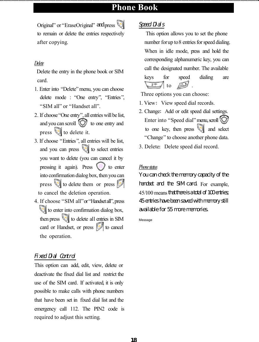  Phone Book  18 Original” or “Erase Original” and press   to  remain  or delete the entries respectively after copying.  Delete  Delete the entry in the phone book or SIM card. 1. Enter into “Delete” menu, you can choose delete mode : “One entry”,  “Entries ”, “SIM all” or “Handset all”. 2. If choose “One entry”, all entries will be list, and you can scroll    to one entry and press   to delete it. 3. If choose “Entries ”, all entries will be list, and you can press   to select entries you want to delete (you can cancel it by pressing it  again).  Press   to enter  into confirmation dialog box, then you can press   to delete them  or  press     to cancel the deletion operation. 4. If choose “SIM all” or “Handset all”, press    to enter into confirmation dialog box, then press   to delete all entries in SIM card or Handset, or press   to cancel the operation.    Fixed Dial Control This option can  add, edit, view, delete or deactivate the fixed dial list and  restrict the use of the SIM card.  If activated, it is only possible to make calls with phone numbers that  have been set in  fixed dial list and the emergency call 112. The PIN2 code is required to adjust this setting.  Speed Dials  This option allows you to set the phone number for up to 8 entries for speed dialing. When in idle mode, press and hold the corresponding  alphanumeric key, you can call the designated number. The available keys for speed dialing are             to    . Three options you can choose: 1. View:View speed dial records. 2. Change:Add or edit speed dial settings. Enter into “Speed dial” menu, scroll     to one key, then press  and select “Change” to choose another phone data. 3. Delete:Delete speed dial record.  Phone status You can check the memory capacity of the handset and the SIM card.  For example, 45/100 means that there is a total of 100 entries; 45 entries have been saved with memory still available for 55 more memories. Message