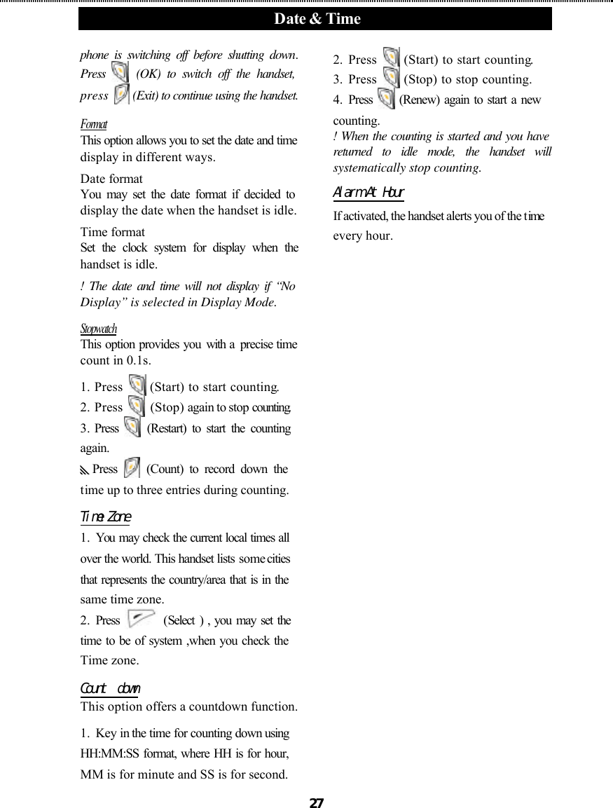  Date &amp; Time      27 phone is switching off before shutting down. Press   (OK) to switch off the handset, press   (Exit) to continue using the handset.   Format This option allows you to set the date and time display in different ways. Date format You may set the date format if decided to display the date when the handset is idle. Time format   Set the clock system for display when the handset is idle. ! The date and time will not display if “No Display” is selected in Display Mode. Stopwatch This option provides you with a  precise time count in 0.1s. 1.  Press   (Start) to start counting. 2.  Press   (Stop) again to stop counting. 3.  Press   (Restart) to start the counting  again. yPress   (Count) to record down the time up to three entries during counting. Time Zone 1.  You may check the current local times all over the world. This handset lists some cities that represents the country/area that is in the same time zone. 2.  Press   (Select ) , you may set the time to be of system ,when you check the Time zone. Count  down This option offers a countdown function. 1.  Key in the time for counting down using HH:MM:SS format, where HH is for hour, MM is for minute and SS is for second. 2.  Press   (Start) to start counting. 3.  Press   (Stop) to stop counting. 4.  Press   (Renew) again to start a new counting. ! When the counting is started and you have returned to idle mode, the handset will systematically stop counting. Alarm At Hour If activated, the handset alerts you of the time every hour. 