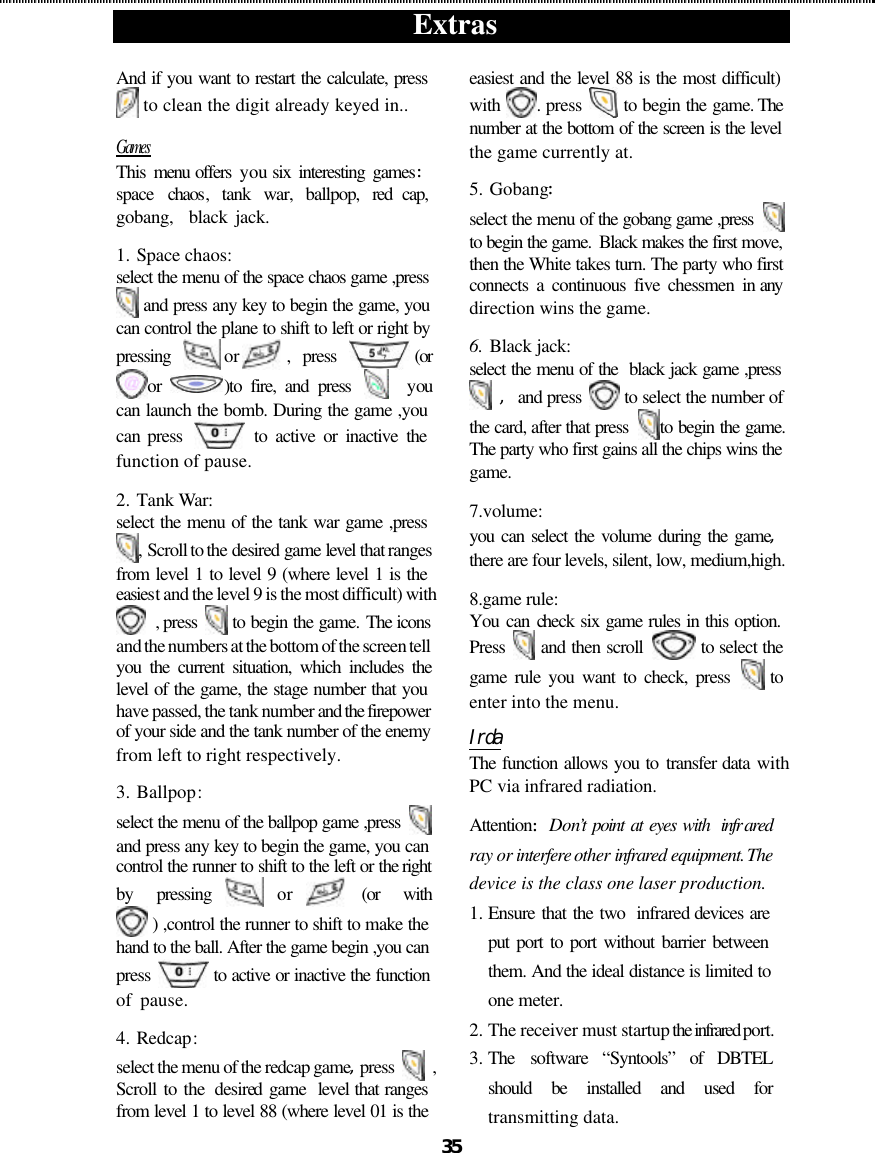  Extras  35 And if you want to restart the calculate, press  to clean the digit already keyed in.. Games This  menu offers  you six interesting games:space  chaos, tank war, ballpop, red cap,  gobang,  black jack. 1.  Space chaos: select the menu of the space chaos game ,press  and press any key to begin the game, you can control the plane to shift to left or right by pressing  or , press (or or  )to fire, and press    you can launch the bomb. During the game ,you can press   to active or inactive the function of pause. 2.  Tank War: select the menu of the tank war game ,press , Scroll to the desired game level that ranges from level 1 to level 9 (where level 1 is the easiest and the level 9 is the most difficult) with  , press   to begin the game. The icons and the numbers at the bottom of the screen tell you the current situation, which includes the level of the game, the stage number that you have passed, the tank number and the firepower of your side and the tank number of the enemy from left to right respectively.  3.  Ballpop:   select the menu of the ballpop game ,press   and press any key to begin the game, you can control the runner to shift to the left or the right by pressing or (or with  ) ,control the runner to shift to make the hand to the ball. After the game begin ,you can press   to active or inactive the function of pause.     4.  Redcap: select the menu of the redcap game,press   ,  Scroll to the  desired game  level that ranges from level 1 to level 88 (where level 01 is the easiest and the level 88 is the most difficult) with  . press   to begin the game. The number at the bottom of the screen is the level the game currently at. 5.  Gobang: select the menu of the gobang game ,press   to begin the game.  Black makes the first move, then the White takes turn. The party who first connects a continuous five chessmen in any direction wins the game. 6.  Black jack: select the menu of the  black jack game ,press  ,and press   to select the number of the card, after that press  to begin the game. The party who first gains all the chips wins the game. 7.volume: you can select the volume during the game,there are four levels, silent, low, medium,high. 8.game rule: You can check six game rules in this option. Press   and then scroll   to select the game rule you want to check, press   to enter into the menu.   Irda The function allows you to transfer data with PC via infrared radiation.   Attention:Don’t point at eyes with  infr ared ray or interfere other infrared equipment. The device is the class one laser production. 1. Ensure that the two  infrared devices are put port to port without barrier between them. And the ideal distance is limited to one meter. 2. The receiver must startup the infrared port. 3. The software  “Syntools” of DBTEL should be installed and used for transmitting data. 