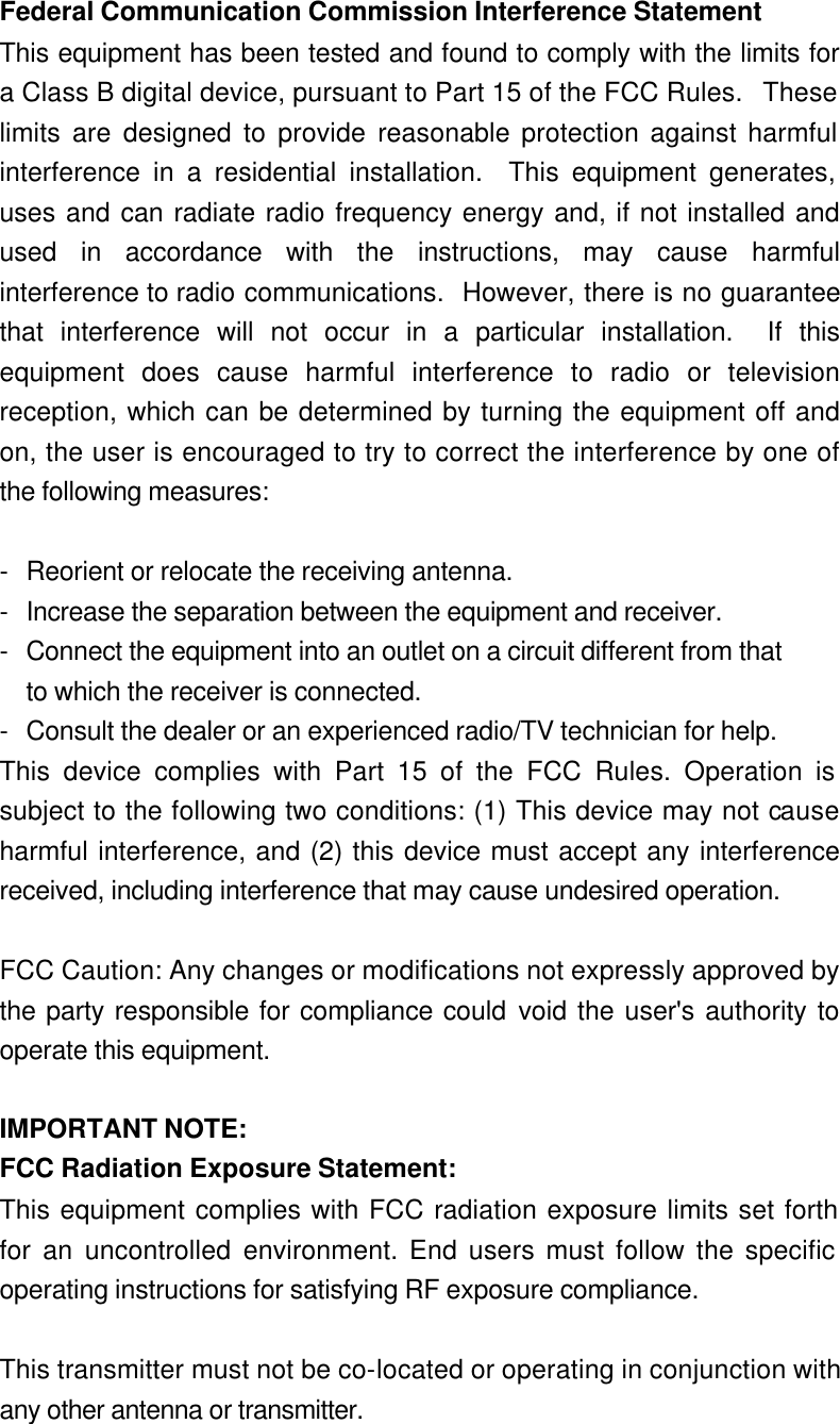  Federal Communication Commission Interference Statement This equipment has been tested and found to comply with the limits for a Class B digital device, pursuant to Part 15 of the FCC Rules.  These limits are designed to provide reasonable protection against harmful interference in a residential installation.  This equipment generates, uses and can radiate radio frequency energy and, if not installed and used in accordance with the instructions, may cause harmful interference to radio communications.  However, there is no guarantee that interference will not occur in a particular installation.  If this equipment does cause harmful interference to radio or television reception, which can be determined by turning the equipment off and on, the user is encouraged to try to correct the interference by one of the following measures: - Reorient or relocate the receiving antenna. - Increase the separation between the equipment and receiver. - Connect the equipment into an outlet on a circuit different from that to which the receiver is connected. - Consult the dealer or an experienced radio/TV technician for help. This device complies with Part 15 of the FCC Rules. Operation is subject to the following two conditions: (1) This device may not cause harmful interference, and (2) this device must accept any interference received, including interference that may cause undesired operation.  FCC Caution: Any changes or modifications not expressly approved by the party responsible for compliance could void the user&apos;s authority to operate this equipment.  IMPORTANT NOTE: FCC Radiation Exposure Statement: This equipment complies with FCC radiation exposure limits set forth for an uncontrolled environment. End users must follow the specific operating instructions for satisfying RF exposure compliance.  This transmitter must not be co-located or operating in conjunction with any other antenna or transmitter. 