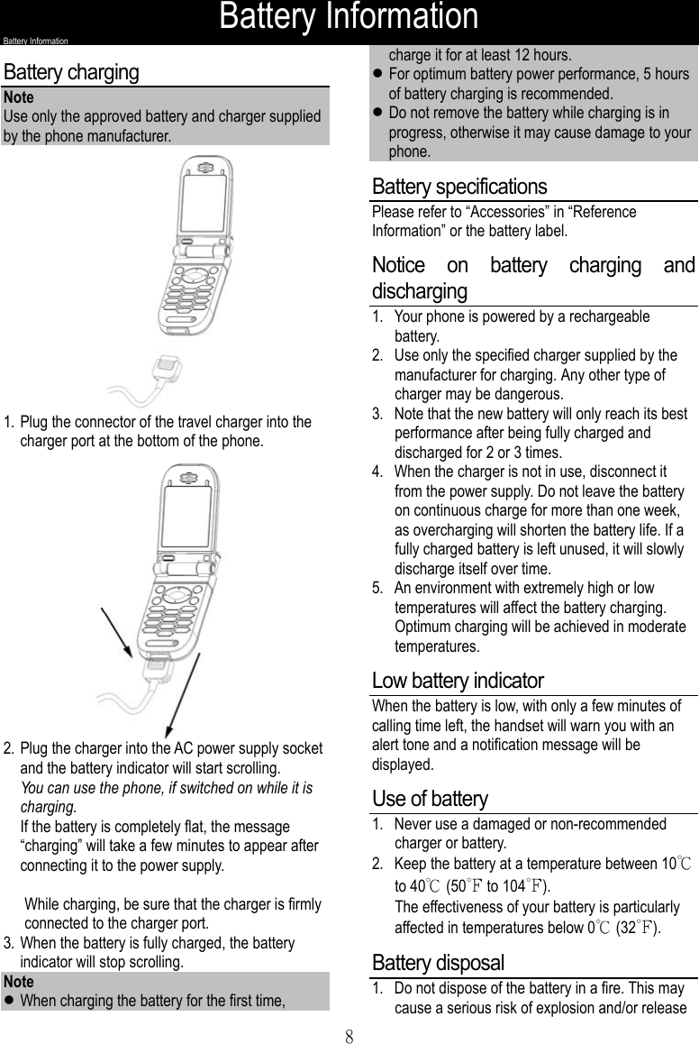 Battery Information8Battery InformationBattery chargingNoteUse only the approved battery and charger suppliedby the phone manufacturer.1. Plug the connector of the travel charger into thecharger port at the bottom of the phone.2. Plug the charger into the AC power supply socketand the battery indicator will start scrolling.You can use the phone, if switched on while it ischarging.If the battery is completely flat, the message“charging” will take a few minutes to appear afterconnecting it to the power supply.While charging, be sure that the charger is firmlyconnected to the charger port.3. When the battery is fully charged, the batteryindicator will stop scrolling.Notez When charging the battery for the first time,charge it for at least 12 hours.z For optimum battery power performance, 5 hoursof battery charging is recommended.z Do not remove the battery while charging is inprogress, otherwise it may cause damage to yourphone.Battery specificationsPlease refer to “Accessories” in “ReferenceInformation” or the battery label.Notice on battery charging anddischarging1. Your phone is powered by a rechargeablebattery.2. Use only the specified charger supplied by themanufacturer for charging. Any other type ofcharger may be dangerous.3. Note that the new battery will only reach its bestperformance after being fully charged anddischarged for 2 or 3 times.4. When the charger is not in use, disconnect itfrom the power supply. Do not leave the batteryon continuous charge for more than one week,as overcharging will shorten the battery life. If afully charged battery is left unused, it will slowlydischarge itself over time.5. An environment with extremely high or lowtemperatures will affect the battery charging.Optimum charging will be achieved in moderatetemperatures.Low battery indicatorWhen the battery is low, with only a few minutes ofcalling time left, the handset will warn you with analert tone and a notification message will bedisplayed.Use of battery1. Never use a damaged or non-recommendedcharger or battery.2. Keep the battery at a temperature between 10℃to 40℃ (50℉ to 104℉).The effectiveness of your battery is particularlyaffected in temperatures below 0℃ (32℉).Battery disposal1. Do not dispose of the battery in a fire. This maycause a serious risk of explosion and/or release