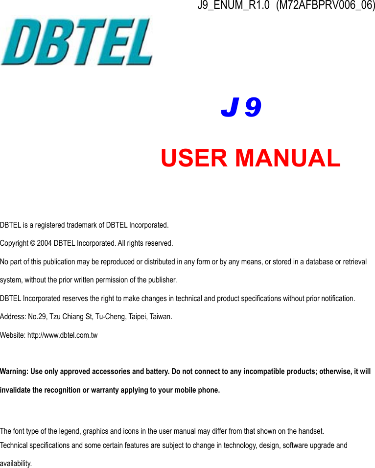 J9_ENUM_R1.0 (M72AFBPRV006_06)           DBTEL is a registered trademark of DBTEL Incorporated. Copyright © 2004 DBTEL Incorporated. All rights reserved. No part of this publication may be reproduced or distributed in any form or by any means, or stored in a database or retrieval system, without the prior written permission of the publisher. DBTEL Incorporated reserves the right to make changes in technical and product specifications without prior notification. Address: No.29, Tzu Chiang St, Tu-Cheng, Taipei, Taiwan. Website: http://www.dbtel.com.tw  Warning: Use only approved accessories and battery. Do not connect to any incompatible products; otherwise, it will invalidate the recognition or warranty applying to your mobile phone.  The font type of the legend, graphics and icons in the user manual may differ from that shown on the handset. Technical specifications and some certain features are subject to change in technology, design, software upgrade and availability.  USER MANUAL J9 