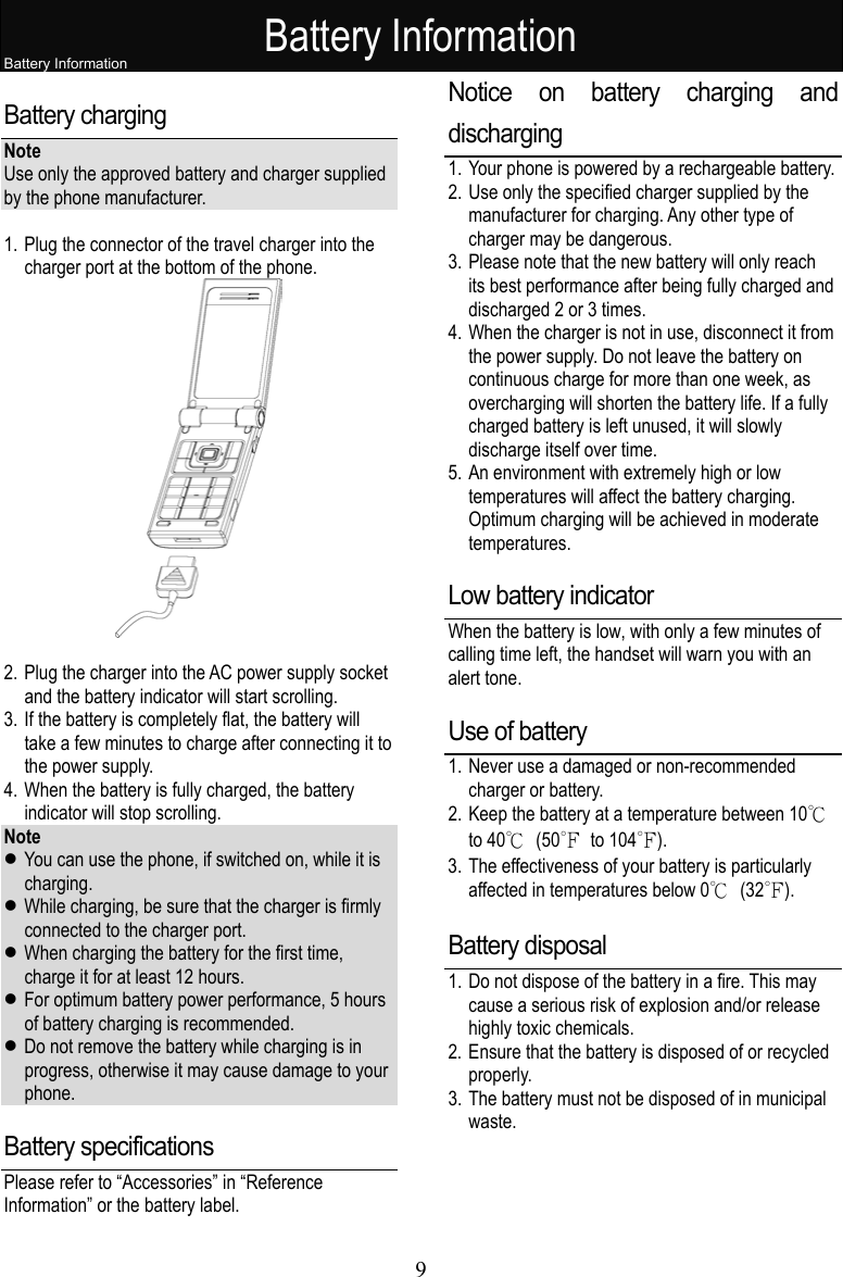 Battery Information 9  Battery Information Battery charging   Note Use only the approved battery and charger supplied by the phone manufacturer.    1. Plug the connector of the travel charger into the charger port at the bottom of the phone.   2. Plug the charger into the AC power supply socket and the battery indicator will start scrolling. 3. If the battery is completely flat, the battery will take a few minutes to charge after connecting it to the power supply.   4. When the battery is fully charged, the battery indicator will stop scrolling. Note  You can use the phone, if switched on, while it is charging.  While charging, be sure that the charger is firmly connected to the charger port.  When charging the battery for the first time, charge it for at least 12 hours.    For optimum battery power performance, 5 hours of battery charging is recommended.  Do not remove the battery while charging is in progress, otherwise it may cause damage to your phone. Battery specifications Please refer to “Accessories” in “Reference Information” or the battery label. Notice on battery charging and discharging 1. Your phone is powered by a rechargeable battery.   2. Use only the specified charger supplied by the manufacturer for charging. Any other type of charger may be dangerous. 3. Please note that the new battery will only reach its best performance after being fully charged and discharged 2 or 3 times. 4. When the charger is not in use, disconnect it from the power supply. Do not leave the battery on continuous charge for more than one week, as overcharging will shorten the battery life. If a fully charged battery is left unused, it will slowly discharge itself over time.   5. An environment with extremely high or low temperatures will affect the battery charging. Optimum charging will be achieved in moderate temperatures. Low battery indicator When the battery is low, with only a few minutes of calling time left, the handset will warn you with an alert tone. Use of battery 1. Never use a damaged or non-recommended charger or battery. 2. Keep the battery at a temperature between 10℃ to 40℃ (50℉ to 104℉).  3. The effectiveness of your battery is particularly affected in temperatures below 0℃ (32℉). Battery disposal 1. Do not dispose of the battery in a fire. This may cause a serious risk of explosion and/or release highly toxic chemicals. 2. Ensure that the battery is disposed of or recycled properly.  3. The battery must not be disposed of in municipal waste. 