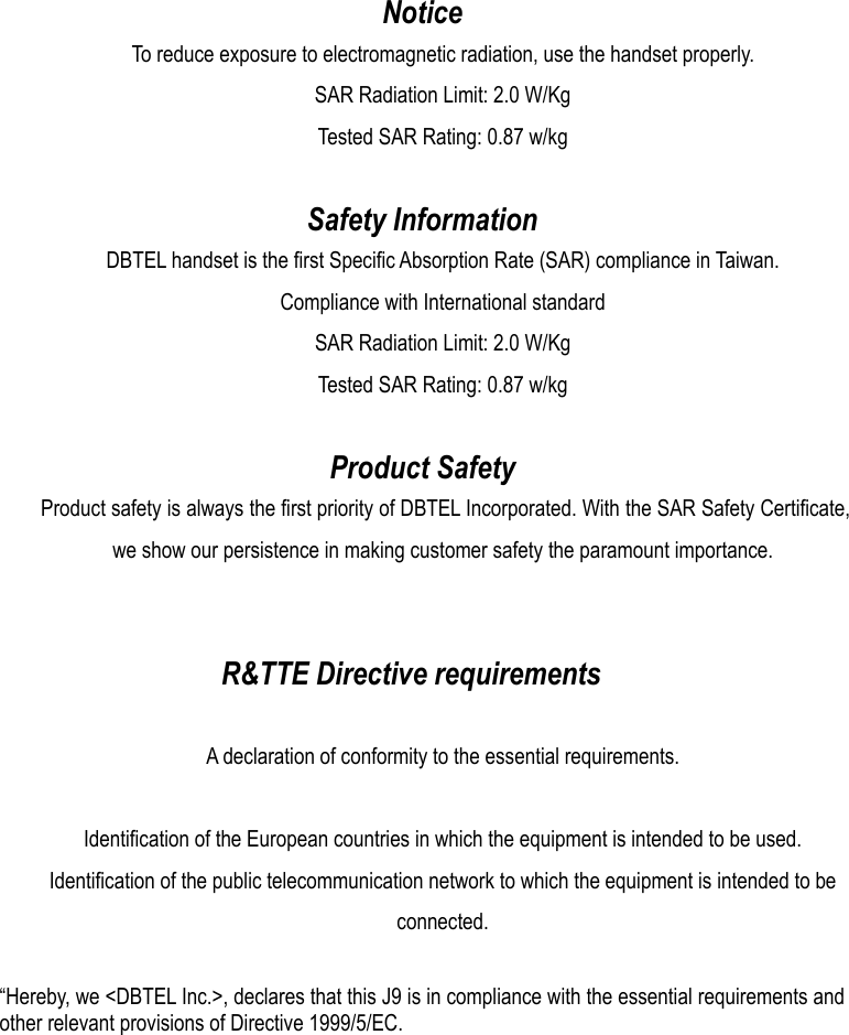   Notice To reduce exposure to electromagnetic radiation, use the handset properly. SAR Radiation Limit: 2.0 W/Kg Tested SAR Rating: 0.87 w/kg  Safety Information DBTEL handset is the first Specific Absorption Rate (SAR) compliance in Taiwan. Compliance with International standard SAR Radiation Limit: 2.0 W/Kg Tested SAR Rating: 0.87 w/kg  Product Safety Product safety is always the first priority of DBTEL Incorporated. With the SAR Safety Certificate, we show our persistence in making customer safety the paramount importance.   R&amp;TTE Directive requirements  A declaration of conformity to the essential requirements.  Identification of the European countries in which the equipment is intended to be used. Identification of the public telecommunication network to which the equipment is intended to be connected.  “Hereby, we &lt;DBTEL Inc.&gt;, declares that this J9 is in compliance with the essential requirements and other relevant provisions of Directive 1999/5/EC. 