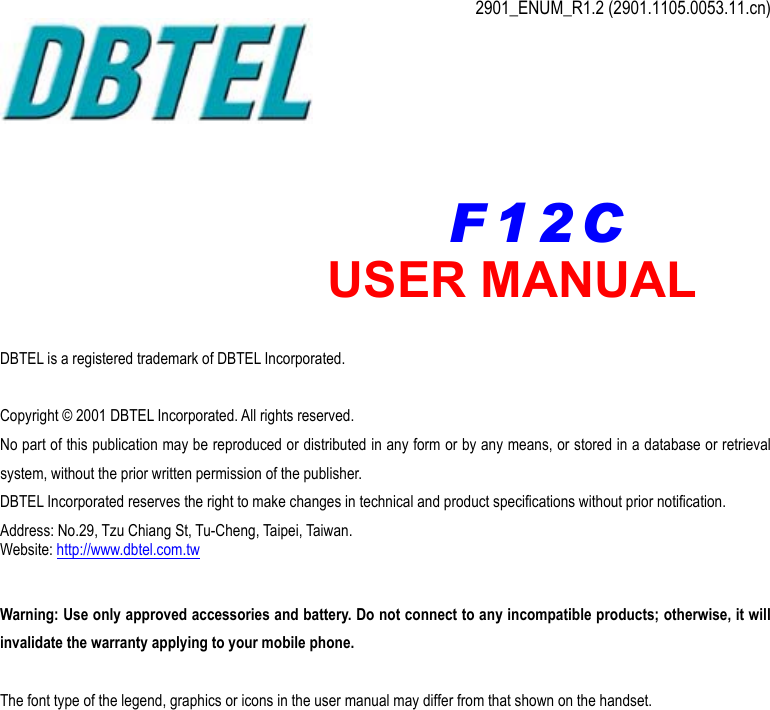  2901_ENUM_R1.2 (2901.1105.0053.11.cn)          DBTEL is a registered trademark of DBTEL Incorporated.  Copyright © 2001 DBTEL Incorporated. All rights reserved. No part of this publication may be reproduced or distributed in any form or by any means, or stored in a database or retrieval system, without the prior written permission of the publisher. DBTEL Incorporated reserves the right to make changes in technical and product specifications without prior notification. Address: No.29, Tzu Chiang St, Tu-Cheng, Taipei, Taiwan. Website: http://www.dbtel.com.tw  Warning: Use only approved accessories and battery. Do not connect to any incompatible products; otherwise, it will invalidate the warranty applying to your mobile phone.  The font type of the legend, graphics or icons in the user manual may differ from that shown on the handset. USER MANUAL F12C 