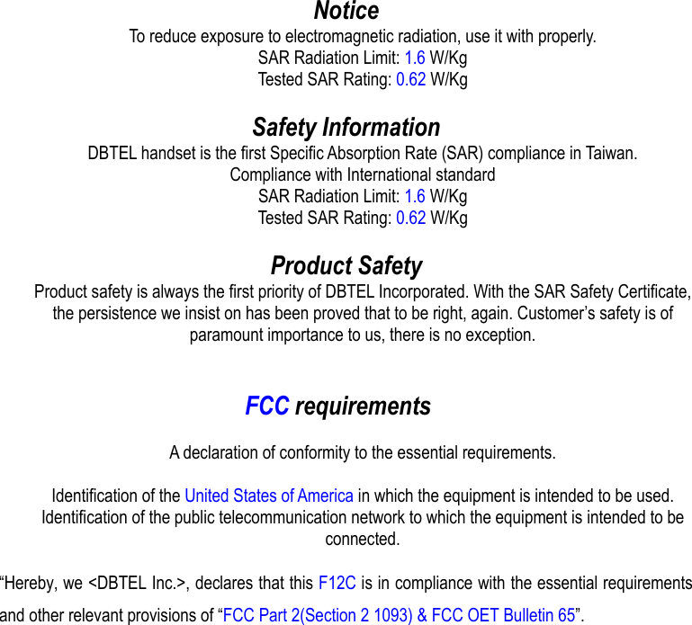  Notice To reduce exposure to electromagnetic radiation, use it with properly. SAR Radiation Limit: 1.6 W/Kg Tested SAR Rating: 0.62 W/Kg  Safety Information DBTEL handset is the first Specific Absorption Rate (SAR) compliance in Taiwan. Compliance with International standard SAR Radiation Limit: 1.6 W/Kg Tested SAR Rating: 0.62 W/Kg  Product Safety Product safety is always the first priority of DBTEL Incorporated. With the SAR Safety Certificate, the persistence we insist on has been proved that to be right, again. Customer’s safety is of paramount importance to us, there is no exception.   FCC requirements  A declaration of conformity to the essential requirements.  Identification of the United States of America in which the equipment is intended to be used. Identification of the public telecommunication network to which the equipment is intended to be connected.  “Hereby, we &lt;DBTEL Inc.&gt;, declares that this F12C is in compliance with the essential requirements and other relevant provisions of “FCC Part 2(Section 2 1093) &amp; FCC OET Bulletin 65”.
