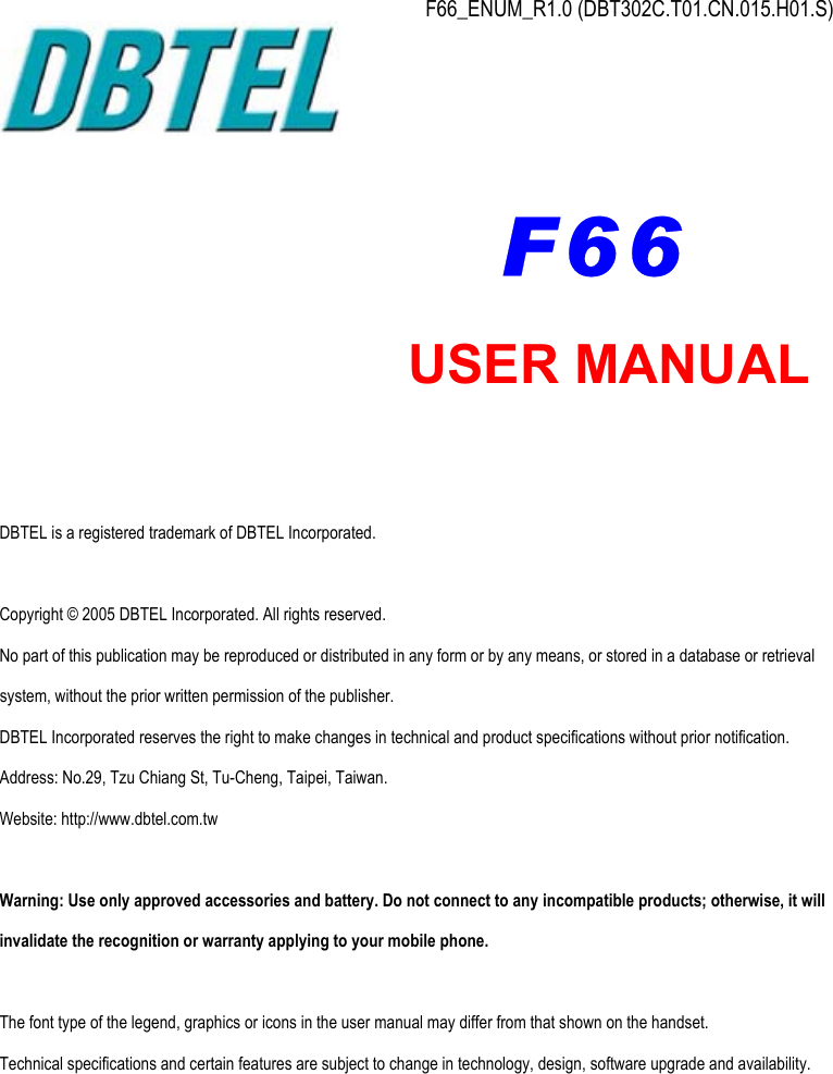  F66_ENUM_R1.0 (DBT302C.T01.CN.015.H01.S)           DBTEL is a registered trademark of DBTEL Incorporated.  Copyright © 2005 DBTEL Incorporated. All rights reserved. No part of this publication may be reproduced or distributed in any form or by any means, or stored in a database or retrieval system, without the prior written permission of the publisher. DBTEL Incorporated reserves the right to make changes in technical and product specifications without prior notification. Address: No.29, Tzu Chiang St, Tu-Cheng, Taipei, Taiwan. Website: http://www.dbtel.com.tw  Warning: Use only approved accessories and battery. Do not connect to any incompatible products; otherwise, it will invalidate the recognition or warranty applying to your mobile phone.  The font type of the legend, graphics or icons in the user manual may differ from that shown on the handset. Technical specifications and certain features are subject to change in technology, design, software upgrade and availability.  USER MANUAL F66 