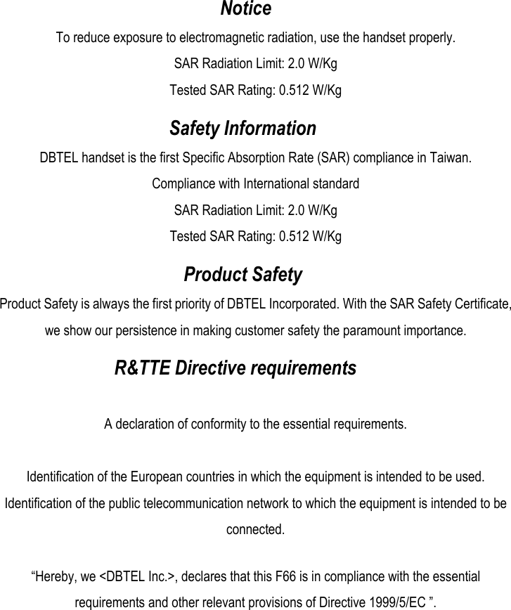  Notice To reduce exposure to electromagnetic radiation, use the handset properly. SAR Radiation Limit: 2.0 W/Kg Tested SAR Rating: 0.512 W/Kg  Safety Information DBTEL handset is the first Specific Absorption Rate (SAR) compliance in Taiwan. Compliance with International standard SAR Radiation Limit: 2.0 W/Kg Tested SAR Rating: 0.512 W/Kg  Product Safety Product Safety is always the first priority of DBTEL Incorporated. With the SAR Safety Certificate, we show our persistence in making customer safety the paramount importance.  R&amp;TTE Directive requirements  A declaration of conformity to the essential requirements.  Identification of the European countries in which the equipment is intended to be used. Identification of the public telecommunication network to which the equipment is intended to be connected.  “Hereby, we &lt;DBTEL Inc.&gt;, declares that this F66 is in compliance with the essential requirements and other relevant provisions of Directive 1999/5/EC ”. 