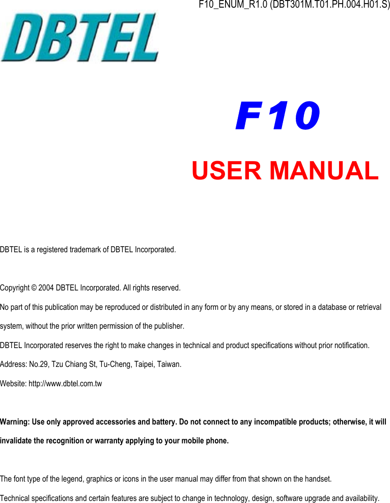  F10_ENUM_R1.0 (DBT301M.T01.PH.004.H01.S)           DBTEL is a registered trademark of DBTEL Incorporated.  Copyright © 2004 DBTEL Incorporated. All rights reserved. No part of this publication may be reproduced or distributed in any form or by any means, or stored in a database or retrieval system, without the prior written permission of the publisher. DBTEL Incorporated reserves the right to make changes in technical and product specifications without prior notification. Address: No.29, Tzu Chiang St, Tu-Cheng, Taipei, Taiwan. Website: http://www.dbtel.com.tw  Warning: Use only approved accessories and battery. Do not connect to any incompatible products; otherwise, it will invalidate the recognition or warranty applying to your mobile phone.  The font type of the legend, graphics or icons in the user manual may differ from that shown on the handset. Technical specifications and certain features are subject to change in technology, design, software upgrade and availability.  USER MANUAL F10 