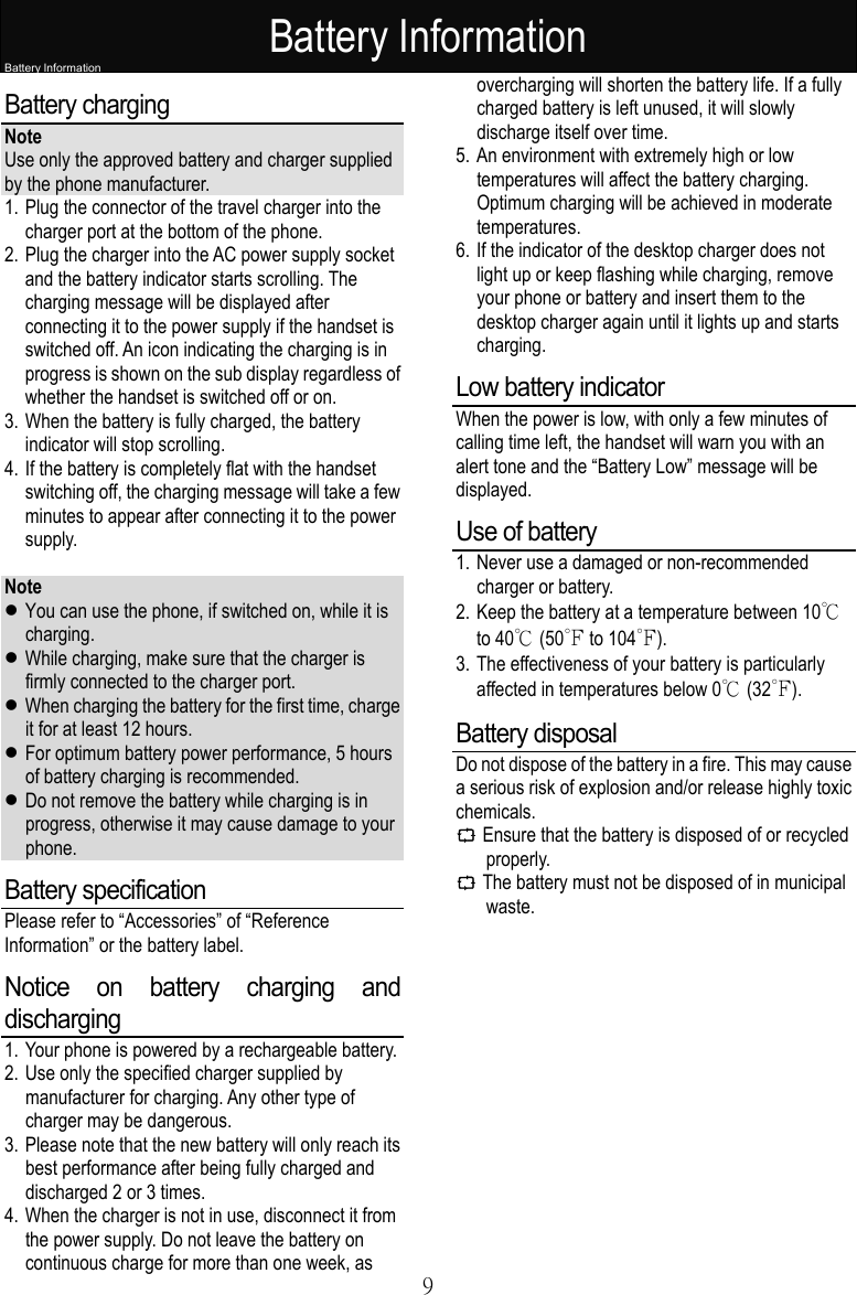 Battery Information   9Battery Information Battery charging  Note Use only the approved battery and charger supplied by the phone manufacturer.  1. Plug the connector of the travel charger into the charger port at the bottom of the phone. 2. Plug the charger into the AC power supply socket and the battery indicator starts scrolling. The charging message will be displayed after connecting it to the power supply if the handset is switched off. An icon indicating the charging is in progress is shown on the sub display regardless of whether the handset is switched off or on. 3. When the battery is fully charged, the battery indicator will stop scrolling. 4. If the battery is completely flat with the handset switching off, the charging message will take a few minutes to appear after connecting it to the power supply.  Note  You can use the phone, if switched on, while it is charging.  While charging, make sure that the charger is firmly connected to the charger port.  When charging the battery for the first time, charge it for at least 12 hours.  For optimum battery power performance, 5 hours of battery charging is recommended.  Do not remove the battery while charging is in progress, otherwise it may cause damage to your phone. Battery specification Please refer to “Accessories” of “Reference Information” or the battery label. Notice on battery charging and discharging 1. Your phone is powered by a rechargeable battery.  2. Use only the specified charger supplied by manufacturer for charging. Any other type of charger may be dangerous. 3. Please note that the new battery will only reach its best performance after being fully charged and discharged 2 or 3 times. 4. When the charger is not in use, disconnect it from the power supply. Do not leave the battery on continuous charge for more than one week, as overcharging will shorten the battery life. If a fully charged battery is left unused, it will slowly discharge itself over time. 5. An environment with extremely high or low temperatures will affect the battery charging. Optimum charging will be achieved in moderate temperatures. 6. If the indicator of the desktop charger does not light up or keep flashing while charging, remove your phone or battery and insert them to the desktop charger again until it lights up and starts charging. Low battery indicator When the power is low, with only a few minutes of calling time left, the handset will warn you with an alert tone and the “Battery Low” message will be displayed. Use of battery 1. Never use a damaged or non-recommended charger or battery. 2. Keep the battery at a temperature between 10℃ to 40℃ (50℉ to 104℉).  3. The effectiveness of your battery is particularly affected in temperatures below 0℃ (32℉). Battery disposal Do not dispose of the battery in a fire. This may cause a serious risk of explosion and/or release highly toxic chemicals. C Ensure that the battery is disposed of or recycled properly.  C The battery must not be disposed of in municipal waste.  