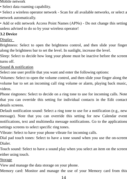   14Mobile network   • Select data roaming capability.   • Select a wireless operator network - Scan for all available networks, or select a network automatically.   • Add or edit network Access Point Names (APNs) - Do not change this setting unless advised to do so by your wireless operator!   3.2 Device Display  Brightness: Select to open the brightness control, and then slide your finger along the brightness bar to set the level. In sunlight, increase the level.   Sleep: Select to decide how long your phone must be inactive before the screen turns off.   Sound &amp; notification Select one user profile that you want and enter the following options: Volumes: Select to open the volume control, and then slide your finger along the volume bar to set an incoming call ring volume or alarm, playing back music, videos.  Phone ringtones: Select to decide on a ring tone to use for incoming calls. Note that you can override this setting for individual contacts in the Edit contact details screens.   Default notification sound: Select a ring tone to use for a notification (e.g., new message). Note that you can override this setting for new Calendar event notifications, text and multimedia message notifications. Go to the applications settings screens to select specific ring tones.   Vibrate: Select to have your phone vibrate for incoming calls.   Dial pad touch tones: Select to have a tone sound when you use the on-screen Dialer.  Touch sound: Select to have a sound play when you select an item on the screen either using touch. Storage View and manage the data storage on your phone. Memory card: Monitor and manage the use of your Memory card from this 