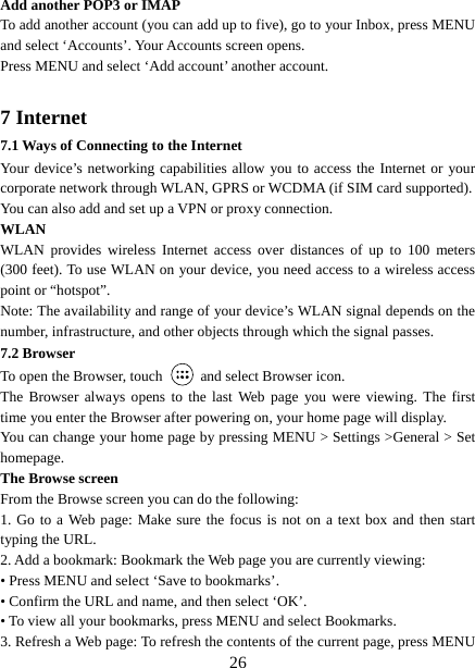   26Add another POP3 or IMAP   To add another account (you can add up to five), go to your Inbox, press MENU and select ‘Accounts’. Your Accounts screen opens. Press MENU and select ‘Add account’ another account.    7 Internet   7.1 Ways of Connecting to the Internet   Your device’s networking capabilities allow you to access the Internet or your corporate network through WLAN, GPRS or WCDMA (if SIM card supported). You can also add and set up a VPN or proxy connection. WLAN WLAN provides wireless Internet access over distances of up to 100 meters (300 feet). To use WLAN on your device, you need access to a wireless access point or “hotspot”.   Note: The availability and range of your device’s WLAN signal depends on the number, infrastructure, and other objects through which the signal passes. 7.2 Browser To open the Browser, touch    and select Browser icon.   The Browser always opens to the last Web page you were viewing. The first time you enter the Browser after powering on, your home page will display.   You can change your home page by pressing MENU &gt; Settings &gt;General &gt; Set homepage.  The Browse screen   From the Browse screen you can do the following:   1. Go to a Web page: Make sure the focus is not on a text box and then start typing the URL.   2. Add a bookmark: Bookmark the Web page you are currently viewing:   • Press MENU and select ‘Save to bookmarks’.   • Confirm the URL and name, and then select ‘OK’. • To view all your bookmarks, press MENU and select Bookmarks.   3. Refresh a Web page: To refresh the contents of the current page, press MENU 