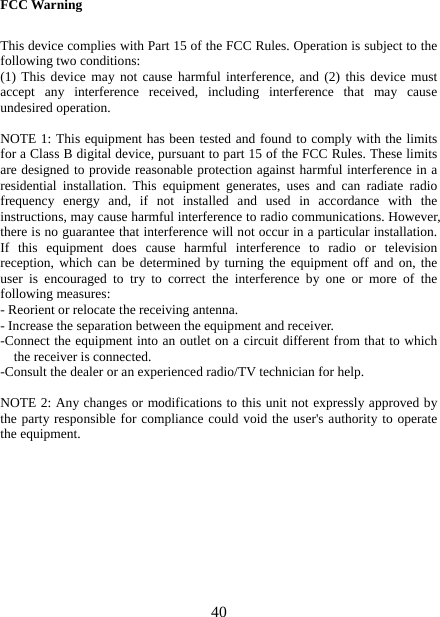   40FCC Warning  This device complies with Part 15 of the FCC Rules. Operation is subject to the following two conditions: (1) This device may not cause harmful interference, and (2) this device must accept any interference received, including interference that may cause undesired operation.  NOTE 1: This equipment has been tested and found to comply with the limits for a Class B digital device, pursuant to part 15 of the FCC Rules. These limits are designed to provide reasonable protection against harmful interference in a residential installation. This equipment generates, uses and can radiate radio frequency energy and, if not installed and used in accordance with the instructions, may cause harmful interference to radio communications. However, there is no guarantee that interference will not occur in a particular installation. If this equipment does cause harmful interference to radio or television reception, which can be determined by turning the equipment off and on, the user is encouraged to try to correct the interference by one or more of the following measures: - Reorient or relocate the receiving antenna. - Increase the separation between the equipment and receiver. -Connect the equipment into an outlet on a circuit different from that to which the receiver is connected. -Consult the dealer or an experienced radio/TV technician for help.  NOTE 2: Any changes or modifications to this unit not expressly approved by the party responsible for compliance could void the user&apos;s authority to operate the equipment.   