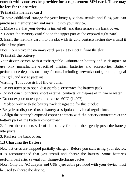   6consult with your service provider for a replacement SIM card. There may be fees for this service.   To install a memory card To have additional storage for your images, videos, music, and files, you can purchase a memory card and install it into your device. 1. Make sure that your device is turned off, and then remove the back cover. 2. Locate the memory card slot on the upper part of the exposed right panel. 3. Insert the memory card into the slot with its gold contacts facing down until it clicks into place.     Note: To remove the memory card, press it to eject it from the slot. To install the battery Your device comes with a rechargeable Lithium-ion battery and is designed to use only manufacturer-specified original batteries and accessories. Battery performance depends on many factors, including network configuration, signal strength, and usage patterns.     Warning: To reduce risk of fire or burns: • Do not attempt to open, disassemble, or service the battery pack. • Do not crush, puncture, short external contacts, or dispose of in fire or water.   • Do not expose to temperatures above 60°C (140°F).   • Replace only with the battery pack designated for this product. • Recycle or dispose of used battery as stipulated by local regulations.     1. Align the battery’s exposed copper contacts with the battery connectors at the bottom part of the battery compartment.     2. Insert the contacts side of the battery first and then gently push the battery into place.   3. Replace the back cover. 1.3 Charging the Battery New batteries are shipped partially charged. Before you start using your device, it is recommended that you install and charge the battery. Some batteries perform best after several full charge/discharge cycles.     Note: Only the AC adapter and USB sync cable provided with your device must be used to charge the device.   
