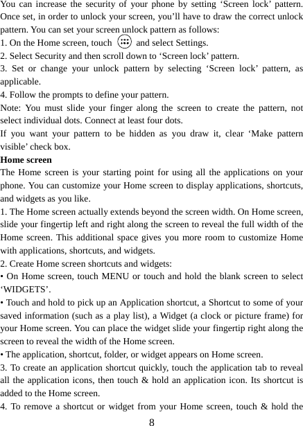   8You can increase the security of your phone by setting ‘Screen lock’ pattern. Once set, in order to unlock your screen, you’ll have to draw the correct unlock pattern. You can set your screen unlock pattern as follows:   1. On the Home screen, touch   and select Settings.  2. Select Security and then scroll down to ‘Screen lock’ pattern. 3. Set or change your unlock pattern by selecting ‘Screen lock’ pattern, as applicable. 4. Follow the prompts to define your pattern.   Note: You must slide your finger along the screen to create the pattern, not select individual dots. Connect at least four dots. If you want your pattern to be hidden as you draw it, clear ‘Make pattern visible’ check box.   Home screen The Home screen is your starting point for using all the applications on your phone. You can customize your Home screen to display applications, shortcuts, and widgets as you like.   1. The Home screen actually extends beyond the screen width. On Home screen, slide your fingertip left and right along the screen to reveal the full width of the Home screen. This additional space gives you more room to customize Home with applications, shortcuts, and widgets.   2. Create Home screen shortcuts and widgets:   • On Home screen, touch MENU or touch and hold the blank screen to select ‘WIDGETS’. • Touch and hold to pick up an Application shortcut, a Shortcut to some of your saved information (such as a play list), a Widget (a clock or picture frame) for your Home screen. You can place the widget slide your fingertip right along the screen to reveal the width of the Home screen. • The application, shortcut, folder, or widget appears on Home screen.   3. To create an application shortcut quickly, touch the application tab to reveal all the application icons, then touch &amp; hold an application icon. Its shortcut is added to the Home screen. 4. To remove a shortcut or widget from your Home screen, touch &amp; hold the 