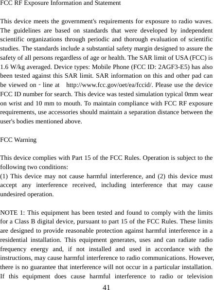   41 FCC RF Exposure Information and Statement  This device meets the government&apos;s requirements for exposure to radio waves. The guidelines are based on standards that were developed by independent scientific organizations through periodic and thorough evaluation of scientific studies. The standards include a substantial safety margin designed to assure the safety of all persons regardless of age or health. The SAR limit of USA (FCC) is 1.6 W/kg averaged. Device types: Mobile Phone (FCC ID: 2AGF3-E5) has also been tested against this SAR limit. SAR information on this and other pad can be viewed on‐line at    http://www.fcc.gov/oet/ea/fccid/. Please use the device FCC ID number for search. This device was tested simulation typical 0mm wear on wrist and 10 mm to mouth. To maintain compliance with FCC RF exposure requirements, use accessories should maintain a separation distance between the user&apos;s bodies mentioned above.  FCC Warning  This device complies with Part 15 of the FCC Rules. Operation is subject to the following two conditions: (1) This device may not cause harmful interference, and (2) this device must accept any interference received, including interference that may cause undesired operation.  NOTE 1: This equipment has been tested and found to comply with the limits for a Class B digital device, pursuant to part 15 of the FCC Rules. These limits are designed to provide reasonable protection against harmful interference in a residential installation. This equipment generates, uses and can radiate radio frequency energy and, if not installed and used in accordance with the instructions, may cause harmful interference to radio communications. However, there is no guarantee that interference will not occur in a particular installation. If this equipment does cause harmful interference to radio or television 