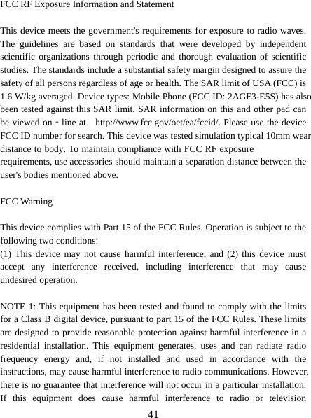   41 FCC RF Exposure Information and Statement  This device meets the government&apos;s requirements for exposure to radio waves. The guidelines are based on standards that were developed by independent scientific organizations through periodic and thorough evaluation of scientific studies. The standards include a substantial safety margin designed to assure the safety of all persons regardless of age or health. The SAR limit of USA (FCC) is 1.6 W/kg averaged. Device types: Mobile Phone (FCC ID: 2AGF3-E5S) has also been tested against this SAR limit. SAR information on this and other pad can be viewed on‐line at    http://www.fcc.gov/oet/ea/fccid/. Please use the device FCC ID number for search. This device was tested simulation typical 10mm wear distance to body. To maintain compliance with FCC RF exposure requirements, use accessories should maintain a separation distance between the user&apos;s bodies mentioned above.  FCC Warning  This device complies with Part 15 of the FCC Rules. Operation is subject to the following two conditions: (1) This device may not cause harmful interference, and (2) this device must accept any interference received, including interference that may cause undesired operation.  NOTE 1: This equipment has been tested and found to comply with the limits for a Class B digital device, pursuant to part 15 of the FCC Rules. These limits are designed to provide reasonable protection against harmful interference in a residential installation. This equipment generates, uses and can radiate radio frequency energy and, if not installed and used in accordance with the instructions, may cause harmful interference to radio communications. However, there is no guarantee that interference will not occur in a particular installation. If this equipment does cause harmful interference to radio or television 
