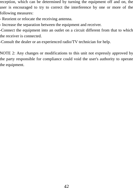   42reception, which can be determined by turning the equipment off and on, the user is encouraged to try to correct the interference by one or more of the following measures: - Reorient or relocate the receiving antenna. - Increase the separation between the equipment and receiver. -Connect the equipment into an outlet on a circuit different from that to which the receiver is connected. -Consult the dealer or an experienced radio/TV technician for help.  NOTE 2: Any changes or modifications to this unit not expressly approved by the party responsible for compliance could void the user&apos;s authority to operate the equipment.   