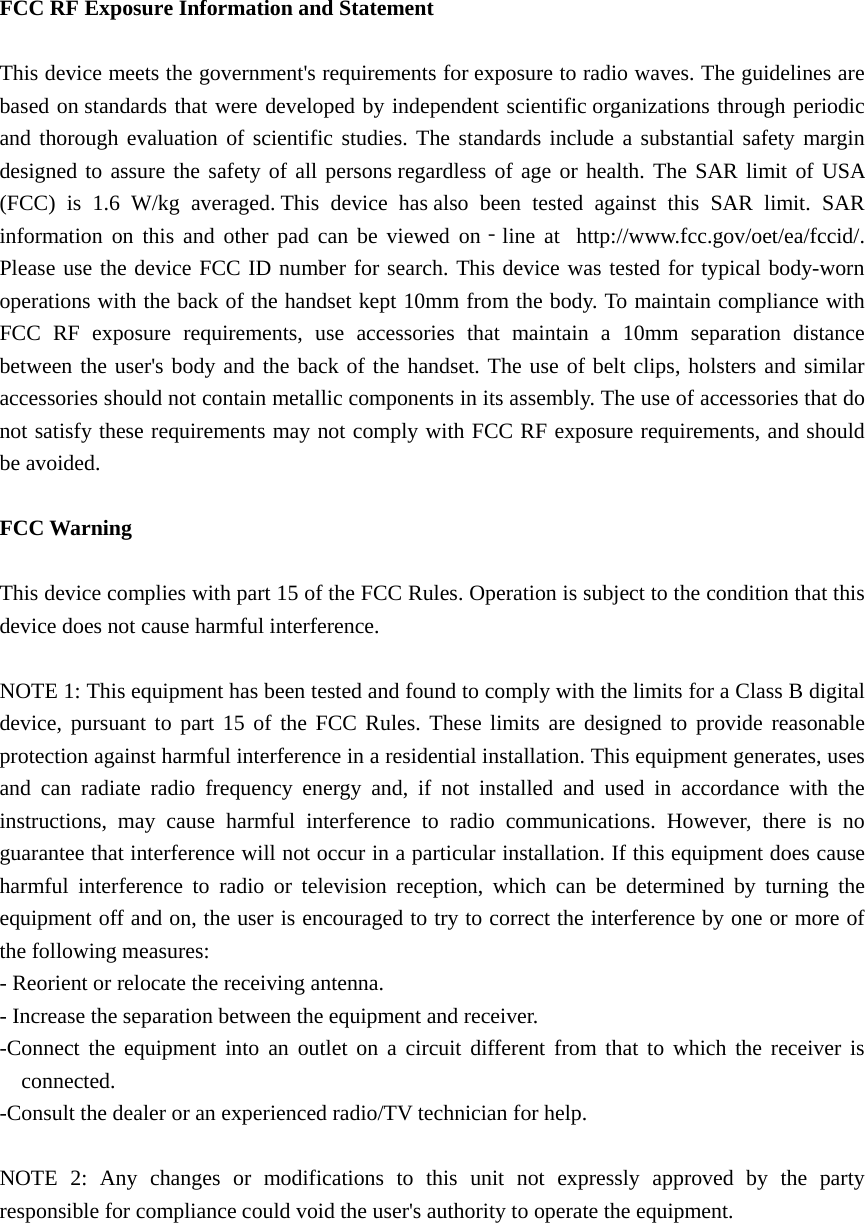  FCC RF Exposure Information and Statement  This device meets the government&apos;s requirements for exposure to radio waves. The guidelines are based on standards that were developed by independent scientific organizations through periodic and thorough evaluation of scientific studies. The standards include a substantial safety margin designed to assure the safety of all persons regardless of age or health. The SAR limit of USA (FCC) is 1.6 W/kg averaged. This device has also been tested against this SAR limit. SAR information on this and other pad can be viewed on‐line at  http://www.fcc.gov/oet/ea/fccid/. Please use the device FCC ID number for search. This device was tested for typical body-worn operations with the back of the handset kept 10mm from the body. To maintain compliance with FCC RF exposure requirements, use accessories that maintain a 10mm separation distance between the user&apos;s body and the back of the handset. The use of belt clips, holsters and similar accessories should not contain metallic components in its assembly. The use of accessories that do not satisfy these requirements may not comply with FCC RF exposure requirements, and should be avoided.  FCC Warning  This device complies with part 15 of the FCC Rules. Operation is subject to the condition that this device does not cause harmful interference.  NOTE 1: This equipment has been tested and found to comply with the limits for a Class B digital device, pursuant to part 15 of the FCC Rules. These limits are designed to provide reasonable protection against harmful interference in a residential installation. This equipment generates, uses and can radiate radio frequency energy and, if not installed and used in accordance with the instructions, may cause harmful interference to radio communications. However, there is no guarantee that interference will not occur in a particular installation. If this equipment does cause harmful interference to radio or television reception, which can be determined by turning the equipment off and on, the user is encouraged to try to correct the interference by one or more of the following measures: - Reorient or relocate the receiving antenna. - Increase the separation between the equipment and receiver. -Connect the equipment into an outlet on a circuit different from that to which the receiver is connected. -Consult the dealer or an experienced radio/TV technician for help.  NOTE 2: Any changes or modifications to this unit not expressly approved by the party responsible for compliance could void the user&apos;s authority to operate the equipment. 