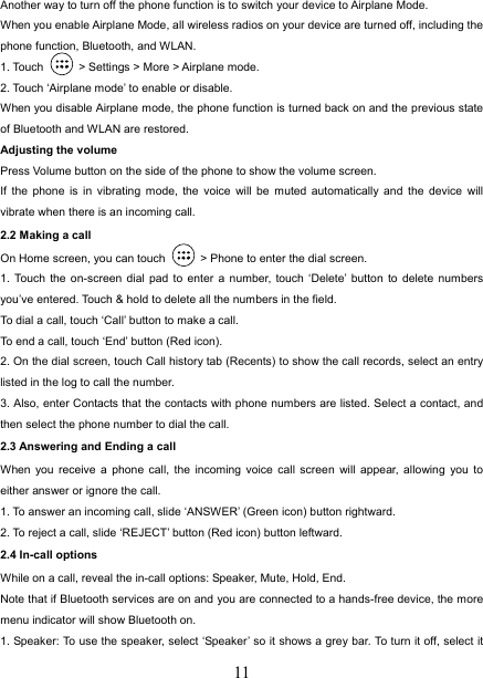  11Another way to turn off the phone function is to switch your device to Airplane Mode. When you enable Airplane Mode, all wireless radios on your device are turned off, including the phone function, Bluetooth, and WLAN. 1. Touch    &gt; Settings &gt; More &gt; Airplane mode. 2. Touch ‘Airplane mode’ to enable or disable. When you disable Airplane mode, the phone function is turned back on and the previous state of Bluetooth and WLAN are restored. Adjusting the volume Press Volume button on the side of the phone to show the volume screen.   If the phone is in vibrating mode, the voice will be muted automatically and the device will vibrate when there is an incoming call. 2.2 Making a call On Home screen, you can touch    &gt; Phone to enter the dial screen. 1. Touch the on-screen dial pad to enter a number, touch ‘Delete’ button to delete numbers you’ve entered. Touch &amp; hold to delete all the numbers in the field.   To dial a call, touch ‘Call’ button to make a call.   To end a call, touch ‘End’ button (Red icon).   2. On the dial screen, touch Call history tab (Recents) to show the call records, select an entry listed in the log to call the number.   3. Also, enter Contacts that the contacts with phone numbers are listed. Select a contact, and then select the phone number to dial the call.   2.3 Answering and Ending a call When you receive a phone call, the incoming voice call screen will appear, allowing you to either answer or ignore the call.   1. To answer an incoming call, slide ‘ANSWER’ (Green icon) button rightward. 2. To reject a call, slide ‘REJECT’ button (Red icon) button leftward. 2.4 In-call options While on a call, reveal the in-call options: Speaker, Mute, Hold, End.   Note that if Bluetooth services are on and you are connected to a hands-free device, the more menu indicator will show Bluetooth on.   1. Speaker: To use the speaker, select ‘Speaker’ so it shows a grey bar. To turn it off, select it 