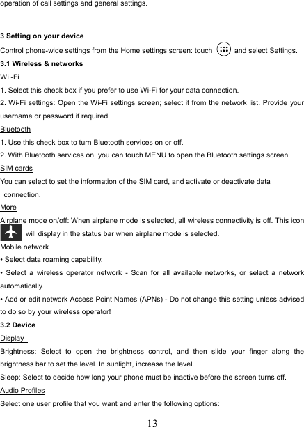   13operation of call settings and general settings.    3 Setting on your device Control phone-wide settings from the Home settings screen: touch   and select Settings.  3.1 Wireless &amp; networks Wi -Fi 1. Select this check box if you prefer to use Wi-Fi for your data connection.   2. Wi-Fi settings: Open the Wi-Fi settings screen; select it from the network list. Provide your username or password if required.   Bluetooth 1. Use this check box to turn Bluetooth services on or off.   2. With Bluetooth services on, you can touch MENU to open the Bluetooth settings screen. SIM cards You can select to set the information of the SIM card, and activate or deactivate data connection. More Airplane mode on/off: When airplane mode is selected, all wireless connectivity is off. This icon  will display in the status bar when airplane mode is selected.   Mobile network   • Select data roaming capability.   • Select a wireless operator network - Scan for all available networks, or select a network automatically.  • Add or edit network Access Point Names (APNs) - Do not change this setting unless advised to do so by your wireless operator!   3.2 Device Display  Brightness: Select to open the brightness control, and then slide your finger along the brightness bar to set the level. In sunlight, increase the level.   Sleep: Select to decide how long your phone must be inactive before the screen turns off.   Audio Profiles Select one user profile that you want and enter the following options: 