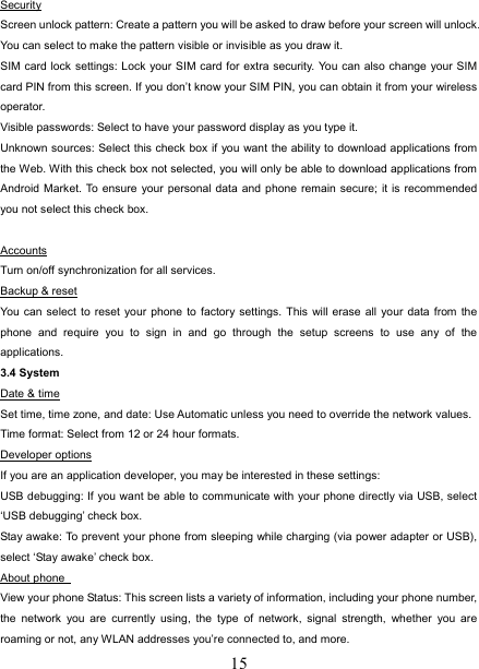   15Security Screen unlock pattern: Create a pattern you will be asked to draw before your screen will unlock. You can select to make the pattern visible or invisible as you draw it.   SIM card lock settings: Lock your SIM card for extra security. You can also change your SIM card PIN from this screen. If you don’t know your SIM PIN, you can obtain it from your wireless operator.  Visible passwords: Select to have your password display as you type it.   Unknown sources: Select this check box if you want the ability to download applications from the Web. With this check box not selected, you will only be able to download applications from Android Market. To ensure your personal data and phone remain secure; it is recommended you not select this check box.    Accounts Turn on/off synchronization for all services.   Backup &amp; reset You can select to reset your phone to factory settings. This will erase all your data from the phone and require you to sign in and go through the setup screens to use any of the applications.  3.4 System Date &amp; time Set time, time zone, and date: Use Automatic unless you need to override the network values.   Time format: Select from 12 or 24 hour formats.     Developer options If you are an application developer, you may be interested in these settings:   USB debugging: If you want be able to communicate with your phone directly via USB, select ‘USB debugging’ check box.   Stay awake: To prevent your phone from sleeping while charging (via power adapter or USB), select ‘Stay awake’ check box.   About phone   View your phone Status: This screen lists a variety of information, including your phone number, the network you are currently using, the type of network, signal strength, whether you are roaming or not, any WLAN addresses you’re connected to, and more.   