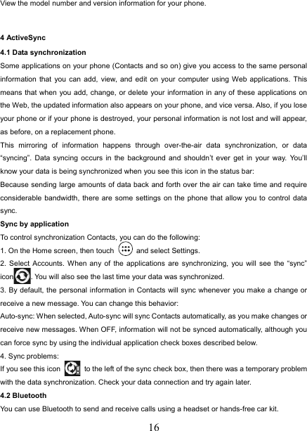   16View the model number and version information for your phone.  4 ActiveSync 4.1 Data synchronization   Some applications on your phone (Contacts and so on) give you access to the same personal information that you can add, view, and edit on your computer using Web applications. This means that when you add, change, or delete your information in any of these applications on the Web, the updated information also appears on your phone, and vice versa. Also, if you lose your phone or if your phone is destroyed, your personal information is not lost and will appear, as before, on a replacement phone.   This mirroring of information happens through over-the-air data synchronization, or data “syncing”. Data syncing occurs in the background and shouldn’t ever get in your way. You’ll know your data is being synchronized when you see this icon in the status bar:   Because sending large amounts of data back and forth over the air can take time and require considerable bandwidth, there are some settings on the phone that allow you to control data sync.  Sync by application   To control synchronization Contacts, you can do the following:   1. On the Home screen, then touch   and select Settings.  2. Select Accounts. When any of the applications are synchronizing, you will see the “sync” icon . You will also see the last time your data was synchronized.   3. By default, the personal information in Contacts will sync whenever you make a change or receive a new message. You can change this behavior:   Auto-sync: When selected, Auto-sync will sync Contacts automatically, as you make changes or receive new messages. When OFF, information will not be synced automatically, although you can force sync by using the individual application check boxes described below.   4. Sync problems:   If you see this icon   to the left of the sync check box, then there was a temporary problem with the data synchronization. Check your data connection and try again later.   4.2 Bluetooth   You can use Bluetooth to send and receive calls using a headset or hands-free car kit.   