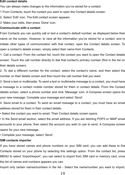   19Edit contact details   You can always make changes to the information you’ve stored for a contact:   1 From Contacts, touch the contact you want to open the Contact details screen.   2. Select ‘Edit’ icon. The Edit contact screen appears.   3. Make your edits, then press ‘Done’ icon. Communicate with a contact   From Contacts you can quickly call or text a contact’s default number, as displayed below their name on the screen. However, to view all the information you’ve stored for a contact, and to initiate other types of communication with that contact, open the Contact details screen. To open a contact’s details screen, simply select their name from Contacts.   1. Call a contact: From the contact list, touch the contact you want to open the Contact details screen. Touch the call number directly to dial that contact’s primary number (first in the list on their details screen).   2. To dial a different number for the contact, select the contact’s name, and then select the number on their details screen and then touch the call number that you want. 3. Send a text or multimedia: To send a text or multimedia message to a contact, you must have a message to a contact mobile number stored for them in contact details. From the Contact details screen, select a phone number and click ‘Message’ icon, A Compose screen opens for your new message. Complete your message and select ‘Send’.   4. Send email to a contact: To send an email message to a contact, you must have an email address stored for them in their contact details.   • Select the contact you want to email. Their Contact details screen opens.   • In the Send email section, select the email address. If you are fetching POP3 or IMAP email accounts to your phone, then select the account you wish to use to send. A Compose screen opens for your new message.   • Complete your message, select ‘Send’.   SIM contacts importer If you have stored names and phone numbers on your SIM card, you can add these to the Contacts stored on your phone by selecting this settings option. From the contact list, press MENU to select ‘Import/export’, you can select to import from SIM card or memory card, once the list of names and numbers appears you can:   Import only certain names/numbers in the list - Select the name/number you want to import, 