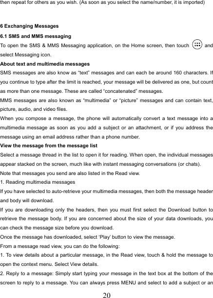   20then repeat for others as you wish. (As soon as you select the name/number, it is imported)    6 Exchanging Messages 6.1 SMS and MMS messaging   To open the SMS &amp; MMS Messaging application, on the Home screen, then touch   and select Messaging icon.   About text and multimedia messages   SMS messages are also know as “text” messages and can each be around 160 characters. If you continue to type after the limit is reached, your message will be delivered as one, but count as more than one message. These are called “concatenated” messages.   MMS messages are also known as “multimedia” or “picture” messages and can contain text, picture, audio, and video files.   When you compose a message, the phone will automatically convert a text message into a multimedia message as soon as you add a subject or an attachment, or if you address the message using an email address rather than a phone number.   View the message from the message list   Select a message thread in the list to open it for reading. When open, the individual messages appear stacked on the screen, much like with instant messaging conversations (or chats).   Note that messages you send are also listed in the Read view.   1. Reading multimedia messages   If you have selected to auto-retrieve your multimedia messages, then both the message header and body will download. If you are downloading only the headers, then you must first select the Download button to retrieve the message body. If you are concerned about the size of your data downloads, you can check the message size before you download.   Once the message has downloaded, select ‘Play’ button to view the message.   From a message read view, you can do the following:   1. To view details about a particular message, in the Read view, touch &amp; hold the message to open the context menu. Select View details.   2. Reply to a message: Simply start typing your message in the text box at the bottom of the screen to reply to a message. You can always press MENU and select to add a subject or an 