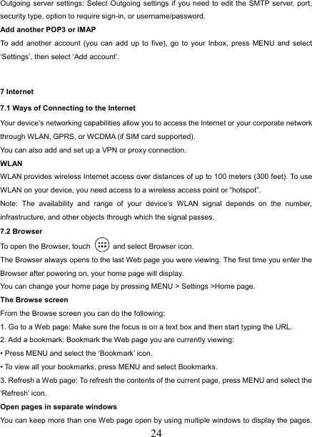   24Outgoing server settings: Select Outgoing settings if you need to edit the SMTP server, port, security type, option to require sign-in, or username/password.   Add another POP3 or IMAP   To add another account (you can add up to five), go to your Inbox, press MENU and select ‘Settings’, then select ‘Add account’.  7 Internet   7.1 Ways of Connecting to the Internet   Your device’s networking capabilities allow you to access the Internet or your corporate network through WLAN, GPRS, or WCDMA (if SIM card supported). You can also add and set up a VPN or proxy connection. WLAN WLAN provides wireless Internet access over distances of up to 100 meters (300 feet). To use WLAN on your device, you need access to a wireless access point or “hotspot”.   Note: The availability and range of your device’s WLAN signal depends on the number, infrastructure, and other objects through which the signal passes. 7.2 Browser To open the Browser, touch    and select Browser icon.   The Browser always opens to the last Web page you were viewing. The first time you enter the Browser after powering on, your home page will display.   You can change your home page by pressing MENU &gt; Settings &gt;Home page.   The Browse screen   From the Browse screen you can do the following:   1. Go to a Web page: Make sure the focus is on a text box and then start typing the URL.   2. Add a bookmark: Bookmark the Web page you are currently viewing:   • Press MENU and select the ‘Bookmark’ icon.   • To view all your bookmarks, press MENU and select Bookmarks.   3. Refresh a Web page: To refresh the contents of the current page, press MENU and select the ‘Refresh’ icon. Open pages in separate windows   You can keep more than one Web page open by using multiple windows to display the pages. 