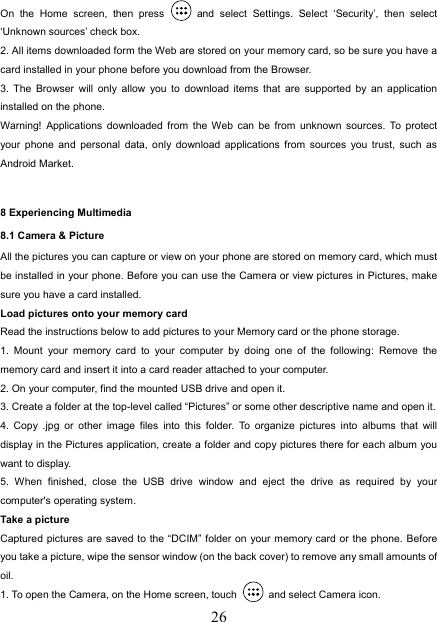  26On the Home screen, then press   and select Settings. Select ‘Security’, then select ‘Unknown sources’ check box.   2. All items downloaded form the Web are stored on your memory card, so be sure you have a card installed in your phone before you download from the Browser.   3. The Browser will only allow you to download items that are supported by an application installed on the phone.   Warning! Applications downloaded from the Web can be from unknown sources. To protect your phone and personal data, only download applications from sources you trust, such as Android Market.    8 Experiencing Multimedia 8.1 Camera &amp; Picture All the pictures you can capture or view on your phone are stored on memory card, which must be installed in your phone. Before you can use the Camera or view pictures in Pictures, make sure you have a card installed.   Load pictures onto your memory card   Read the instructions below to add pictures to your Memory card or the phone storage.   1. Mount your memory card to your computer by doing one of the following: Remove the memory card and insert it into a card reader attached to your computer. 2. On your computer, find the mounted USB drive and open it. 3. Create a folder at the top-level called “Pictures” or some other descriptive name and open it. 4. Copy .jpg or other image files into this folder. To organize pictures into albums that will display in the Pictures application, create a folder and copy pictures there for each album you want to display.   5. When finished, close the USB drive window and eject the drive as required by your computer&apos;s operating system.   Take a picture   Captured pictures are saved to the “DCIM” folder on your memory card or the phone. Before you take a picture, wipe the sensor window (on the back cover) to remove any small amounts of oil.  1. To open the Camera, on the Home screen, touch   and select Camera icon.   