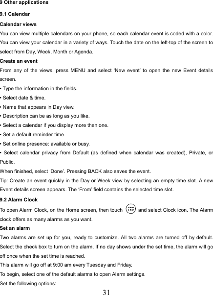  319 Other applications 9.1 Calendar Calendar views   You can view multiple calendars on your phone, so each calendar event is coded with a color. You can view your calendar in a variety of ways. Touch the date on the left-top of the screen to select from Day, Week, Month or Agenda.   Create an event   From any of the views, press MENU and select ‘New event’ to open the new Event details screen.  • Type the information in the fields.   • Select date &amp; time.   • Name that appears in Day view.   • Description can be as long as you like. • Select a calendar if you display more than one.   • Set a default reminder time.   • Set online presence: available or busy.   • Select calendar privacy from Default (as defined when calendar was created), Private, or Public.  When finished, select ‘Done’. Pressing BACK also saves the event.   Tip: Create an event quickly in the Day or Week view by selecting an empty time slot. A new Event details screen appears. The ‘From’ field contains the selected time slot.   9.2 Alarm Clock To open Alarm Clock, on the Home screen, then touch   and select Clock icon. The Alarm clock offers as many alarms as you want.   Set an alarm   Two alarms are set up for you, ready to customize. All two alarms are turned off by default. Select the check box to turn on the alarm. If no day shows under the set time, the alarm will go off once when the set time is reached. This alarm will go off at 9:00 am every Tuesday and Friday.   To begin, select one of the default alarms to open Alarm settings.   Set the following options:   