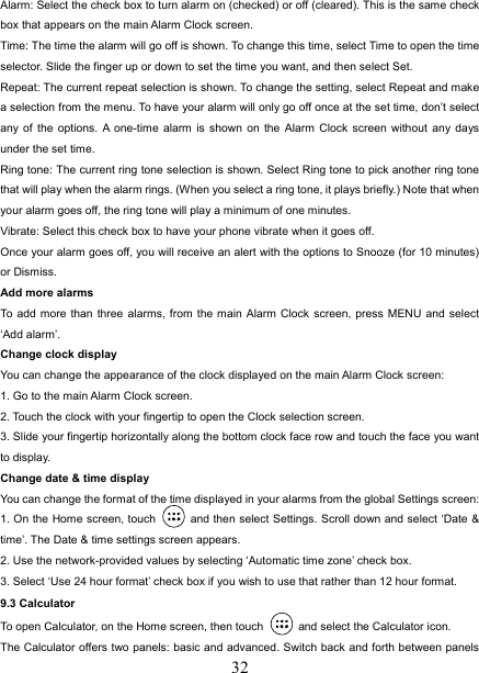   32Alarm: Select the check box to turn alarm on (checked) or off (cleared). This is the same check box that appears on the main Alarm Clock screen. Time: The time the alarm will go off is shown. To change this time, select Time to open the time selector. Slide the finger up or down to set the time you want, and then select Set.   Repeat: The current repeat selection is shown. To change the setting, select Repeat and make a selection from the menu. To have your alarm will only go off once at the set time, don’t select any of the options. A one-time alarm is shown on the Alarm Clock screen without any days under the set time. Ring tone: The current ring tone selection is shown. Select Ring tone to pick another ring tone that will play when the alarm rings. (When you select a ring tone, it plays briefly.) Note that when your alarm goes off, the ring tone will play a minimum of one minutes.   Vibrate: Select this check box to have your phone vibrate when it goes off. Once your alarm goes off, you will receive an alert with the options to Snooze (for 10 minutes) or Dismiss.   Add more alarms   To add more than three alarms, from the main Alarm Clock screen, press MENU and select ‘Add alarm’.   Change clock display   You can change the appearance of the clock displayed on the main Alarm Clock screen: 1. Go to the main Alarm Clock screen. 2. Touch the clock with your fingertip to open the Clock selection screen. 3. Slide your fingertip horizontally along the bottom clock face row and touch the face you want to display.   Change date &amp; time display   You can change the format of the time displayed in your alarms from the global Settings screen: 1. On the Home screen, touch   and then select Settings. Scroll down and select ‘Date &amp; time’. The Date &amp; time settings screen appears.   2. Use the network-provided values by selecting ‘Automatic time zone’ check box.   3. Select ‘Use 24 hour format’ check box if you wish to use that rather than 12 hour format.   9.3 Calculator To open Calculator, on the Home screen, then touch   and select the Calculator icon.   The Calculator offers two panels: basic and advanced. Switch back and forth between panels 