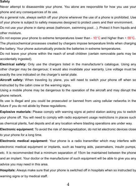   4 Safety Never attempt to disassemble your phone. You alone are responsible for how you use your phone and any consequences of its use. As a general rule, always switch off your phone wherever the use of a phone is prohibited. Use of your phone is subject to safety measures designed to protect users and their environment. Do not use your phone in damp areas (bathroom, swimming pool…). Protect it from liquids and other moisture. Do not expose your phone to extreme temperatures lower than - 10°C and higher than + 55°C. The physicochemical processes created by chargers impose temperature limits when charging the battery. Your phone automatically protects the batteries in extreme temperatures. Do not leave your phone within the reach of small children (certain removable parts may be accidentally ingested). Electrical safety: Only use the chargers listed in the manufacturer’s catalogue. Using any other charger may be dangerous; it would also invalidate your warranty. Line voltage must be exactly the one indicated on the charger’s serial plate. Aircraft safety: When traveling by plane, you will need to switch your phone off when so instructed by the cabin crew or the warning signs. Using a mobile phone may be dangerous to the operation of the aircraft and may disrupt the phone network. Its use is illegal and you could be prosecuted or banned from using cellular networks in the future if you do not abide by these regulations. Explosive materials: Please comply with warning signs at petrol station asking you to switch your phone off. You will need to comply with radio equipment usage restrictions in places such as chemical plants, fuel depots and at any location where blasting operations are under way. Electronic equipment: To avoid the risk of demagnetization, do not let electronic devices close to your phone for a long time. Electronic medical equipment: Your phone is a radio transmitter which may interfere with electronic medical equipment or implants, such as hearing aids, pacemakers, insulin pumps, etc. It is recommended that a minimum separation of 15cm be maintained between the phone and an implant. Your doctor or the manufacturer of such equipment will be able to give you any advice you may need in this area.   Hospitals: Always make sure that your phone is switched off in hospitals when so instructed by warning signs or by medical staff.   