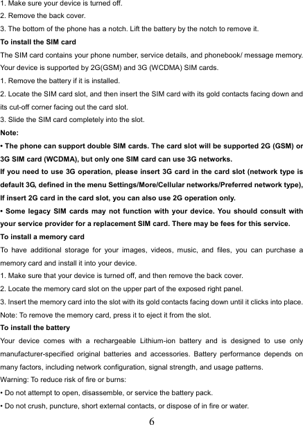   61. Make sure your device is turned off. 2. Remove the back cover. 3. The bottom of the phone has a notch. Lift the battery by the notch to remove it.     To install the SIM card  The SIM card contains your phone number, service details, and phonebook/ message memory. Your device is supported by 2G(GSM) and 3G (WCDMA) SIM cards.   1. Remove the battery if it is installed.   2. Locate the SIM card slot, and then insert the SIM card with its gold contacts facing down and its cut-off corner facing out the card slot.   3. Slide the SIM card completely into the slot. Note:  • The phone can support double SIM cards. The card slot will be supported 2G (GSM) or 3G SIM card (WCDMA), but only one SIM card can use 3G networks. If you need to use 3G operation, please insert 3G card in the card slot (network type is default 3G, defined in the menu Settings/More/Cellular networks/Preferred network type), If insert 2G card in the card slot, you can also use 2G operation only. • Some legacy SIM cards may not function with your device. You should consult with your service provider for a replacement SIM card. There may be fees for this service.   To install a memory card To have additional storage for your images, videos, music, and files, you can purchase a memory card and install it into your device. 1. Make sure that your device is turned off, and then remove the back cover. 2. Locate the memory card slot on the upper part of the exposed right panel. 3. Insert the memory card into the slot with its gold contacts facing down until it clicks into place.     Note: To remove the memory card, press it to eject it from the slot. To install the battery Your device comes with a rechargeable Lithium-ion battery and is designed to use only manufacturer-specified original batteries and accessories. Battery performance depends on many factors, including network configuration, signal strength, and usage patterns.         Warning: To reduce risk of fire or burns: • Do not attempt to open, disassemble, or service the battery pack. • Do not crush, puncture, short external contacts, or dispose of in fire or water.   