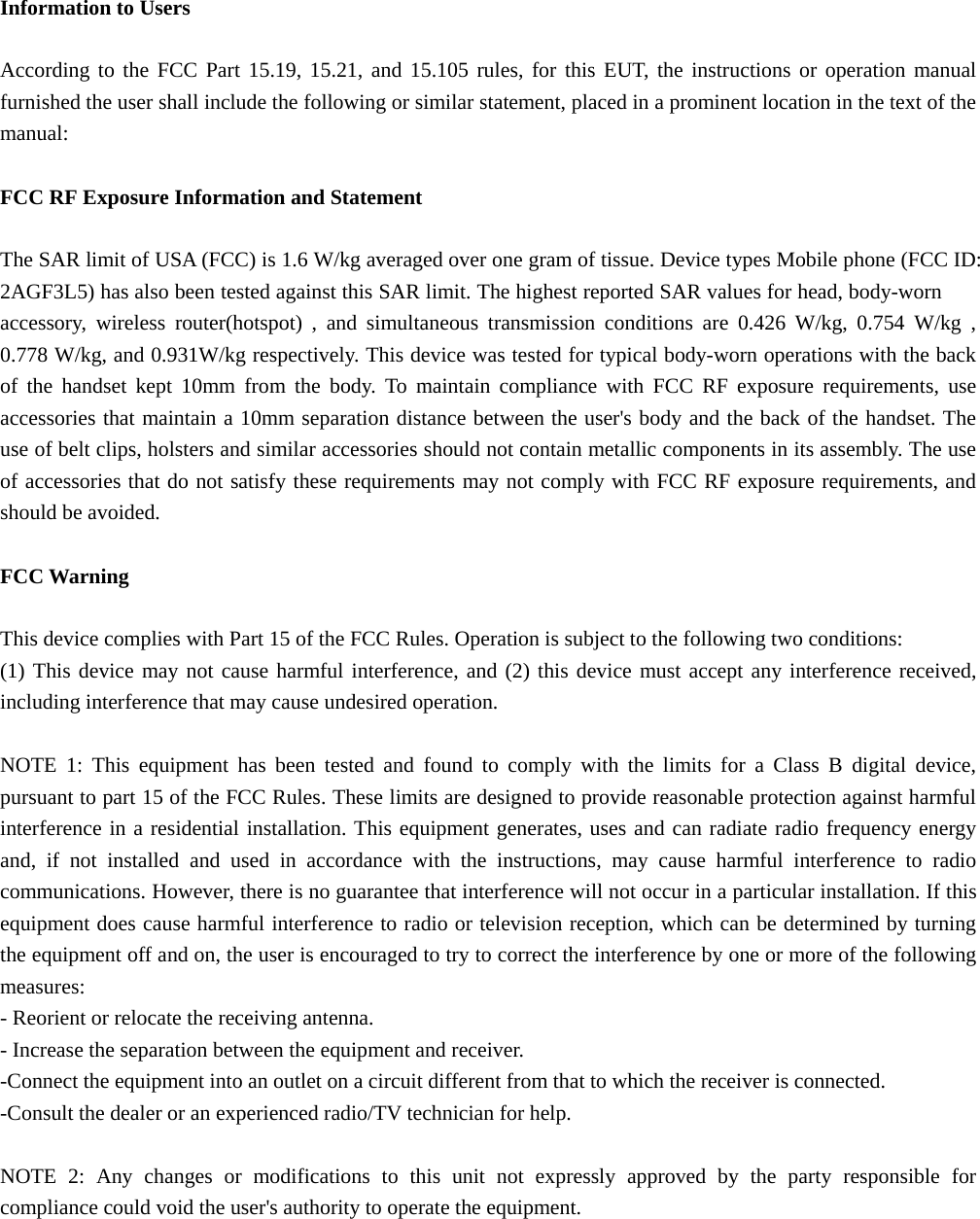 Information to Users  According to the FCC Part 15.19, 15.21, and 15.105 rules, for this EUT, the instructions or operation manual furnished the user shall include the following or similar statement, placed in a prominent location in the text of the manual:  FCC RF Exposure Information and Statement  The SAR limit of USA (FCC) is 1.6 W/kg averaged over one gram of tissue. Device types Mobile phone (FCC ID: 2AGF3L5) has also been tested against this SAR limit. The highest reported SAR values for head, body-worn accessory, wireless router(hotspot) , and simultaneous transmission conditions are 0.426 W/kg, 0.754 W/kg , 0.778 W/kg, and 0.931W/kg respectively. This device was tested for typical body-worn operations with the back of the handset kept 10mm from the body. To maintain compliance with FCC RF exposure requirements, use accessories that maintain a 10mm separation distance between the user&apos;s body and the back of the handset. The use of belt clips, holsters and similar accessories should not contain metallic components in its assembly. The use of accessories that do not satisfy these requirements may not comply with FCC RF exposure requirements, and should be avoided.  FCC Warning  This device complies with Part 15 of the FCC Rules. Operation is subject to the following two conditions: (1) This device may not cause harmful interference, and (2) this device must accept any interference received, including interference that may cause undesired operation.  NOTE 1: This equipment has been tested and found to comply with the limits for a Class B digital device, pursuant to part 15 of the FCC Rules. These limits are designed to provide reasonable protection against harmful interference in a residential installation. This equipment generates, uses and can radiate radio frequency energy and, if not installed and used in accordance with the instructions, may cause harmful interference to radio communications. However, there is no guarantee that interference will not occur in a particular installation. If this equipment does cause harmful interference to radio or television reception, which can be determined by turning the equipment off and on, the user is encouraged to try to correct the interference by one or more of the following measures: - Reorient or relocate the receiving antenna. - Increase the separation between the equipment and receiver. -Connect the equipment into an outlet on a circuit different from that to which the receiver is connected. -Consult the dealer or an experienced radio/TV technician for help.  NOTE 2: Any changes or modifications to this unit not expressly approved by the party responsible for compliance could void the user&apos;s authority to operate the equipment.  