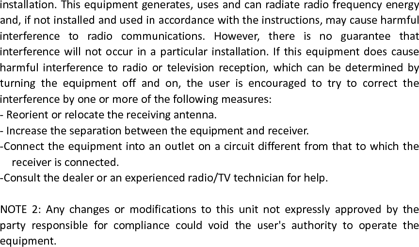 installation.Thisequipmentgenerates,usesandcanradiateradiofrequencyenergyand,ifnotinstalledandusedinaccordancewiththeinstructions,maycauseharmfulinterferencetoradiocommunications.However,thereisnoguaranteethatinterferencewillnotoccurinaparticularinstallation.Ifthisequipmentdoescauseharmfulinterferencetoradioortelevisionreception,whichcanbedeterminedbyturningtheequipmentoffandon,theuserisencouragedtotrytocorrecttheinterferencebyoneormoreofthefollowingmeasures:‐Reorientorrelocatethereceivingantenna.‐Increasetheseparationbetweentheequipmentandreceiver.‐Connecttheequipmentintoanoutletonacircuitdifferentfromthattowhichthereceiverisconnected.‐Consultthedealeroranexperiencedradio/TVtechnicianforhelp.NOTE2:Anychangesormodificationstothisunitnotexpresslyapprovedbythepartyresponsibleforcompliancecouldvoidtheuser&apos;sauthoritytooperatetheequipment.