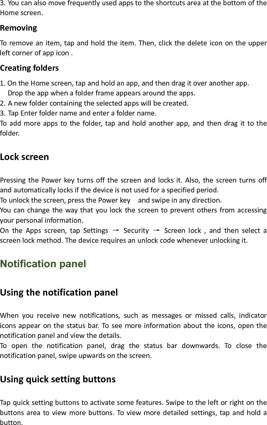 3. YoucanalsomovefrequentlyusedappstotheshortcutsareaatthebottomoftheHomescreen.RemovingToremoveanitem,tapandholdtheitem.Then,clickthedeleteiconontheupperleftcornerofappicon.Creatingfolders1.OntheHomescreen,tapandholdanapp,andthendragitoveranotherapp.Droptheappwhenafolderframeappearsaroundtheapps.2. Anewfoldercontainingtheselectedappswillbecreated.3. TapEnterfoldernameandenterafoldername.Toaddmoreappstothefolder,tapandholdanotherapp,andthendragittothefolder.LockscreenPressingthePowerkeyturnsoffthescreenandlocksit.Also,thescreenturnsoffandautomaticallylocksifthedeviceisnotusedforaspecifiedperiod.Tounlockthescreen,pressthePowerkeyandswipeinanydirection.Youcanchangethewaythatyoulockthescreentopreventothersfromaccessingyourpersonalinformation.OntheAppsscreen,tapSettings→Security→Screenlock,andthenselectascreenlockmethod.Thedevicerequiresanunlockcodewheneverunlockingit.Notification panel UsingthenotificationpanelWhenyoureceivenewnotifications,suchasmessagesormissedcalls,indicatoriconsappearonthestatusbar.Toseemoreinformationabouttheicons,openthenotificationpanelandviewthedetails.Toopenthenotificationpanel,dragthestatusbardownwards.Toclosethenotificationpanel,swipeupwardsonthescreen.UsingquicksettingbuttonsTapquicksettingbuttonstoactivatesomefeatures.Swipetotheleftorrightonthebuttonsareatoviewmorebuttons.Toviewmoredetailedsettings,tapandholdabutton.