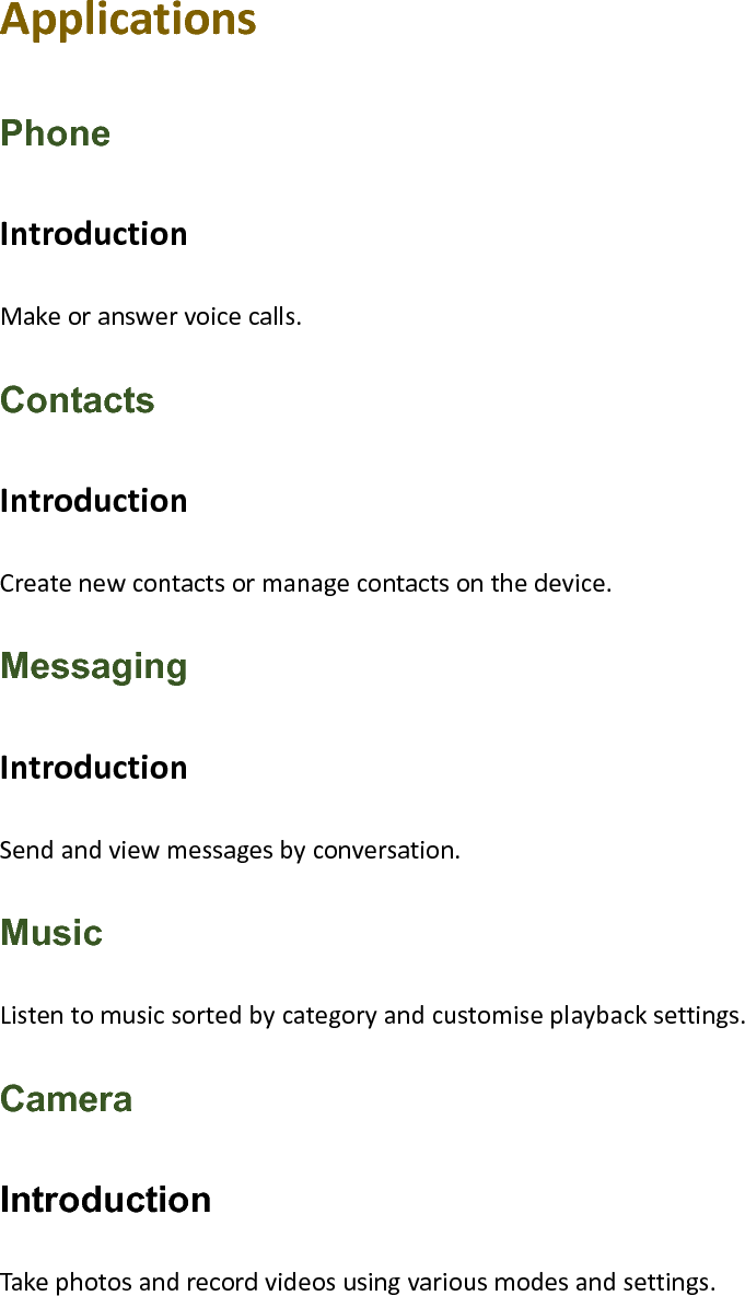ApplicationsPhone IntroductionMakeoranswervoicecalls.Contacts IntroductionCreatenewcontactsormanagecontactsonthedevice.Messaging IntroductionSendandviewmessagesbyconversation.Music Listentomusicsortedbycategoryandcustomiseplaybacksettings.Camera Introduction Takephotosandrecordvideosusingvariousmodesandsettings.