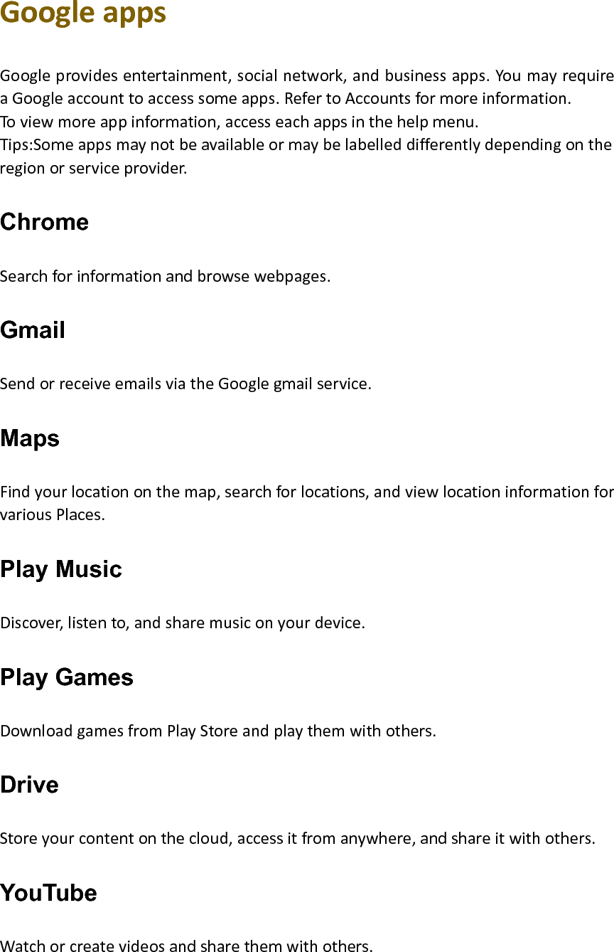 GoogleappsGoogleprovidesentertainment,socialnetwork,andbusinessapps.YoumayrequireaGoogleaccounttoaccesssomeapps.RefertoAccountsformoreinformation.Toviewmoreappinformation,accesseachappsinthehelpmenu.Tips:Someappsmaynotbeavailableormaybelabelleddifferentlydependingontheregionorserviceprovider.Chrome Searchforinformationandbrowsewebpages.Gmail SendorreceiveemailsviatheGooglegmailservice.Maps Findyourlocationonthemap,searchforlocations,andviewlocationinformationforvariousPlaces.Play Music Discover,listento,andsharemusiconyourdevice.Play Games DownloadgamesfromPlayStoreandplaythemwithothers.Drive Storeyourcontentonthecloud,accessitfromanywhere,andshareitwithothers.YouTube Watchorcreatevideosandsharethemwithothers.
