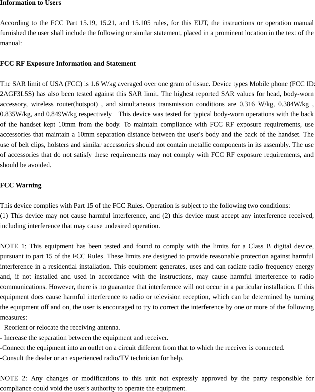 Information to Users  According to the FCC Part 15.19, 15.21, and 15.105 rules, for this EUT, the instructions or operation manual furnished the user shall include the following or similar statement, placed in a prominent location in the text of the manual:  FCC RF Exposure Information and Statement  The SAR limit of USA (FCC) is 1.6 W/kg averaged over one gram of tissue. Device types Mobile phone (FCC ID: 2AGF3L5S) has also been tested against this SAR limit. The highest reported SAR values for head, body-worn accessory, wireless router(hotspot) , and simultaneous transmission conditions are 0.316 W/kg, 0.384W/kg , 0.835W/kg, and 0.849W/kg respectively    This device was tested for typical body-worn operations with the back of the handset kept 10mm from the body. To maintain compliance with FCC RF exposure requirements, use accessories that maintain a 10mm separation distance between the user&apos;s body and the back of the handset. The use of belt clips, holsters and similar accessories should not contain metallic components in its assembly. The use of accessories that do not satisfy these requirements may not comply with FCC RF exposure requirements, and should be avoided.  FCC Warning  This device complies with Part 15 of the FCC Rules. Operation is subject to the following two conditions: (1) This device may not cause harmful interference, and (2) this device must accept any interference received, including interference that may cause undesired operation.  NOTE 1: This equipment has been tested and found to comply with the limits for a Class B digital device, pursuant to part 15 of the FCC Rules. These limits are designed to provide reasonable protection against harmful interference in a residential installation. This equipment generates, uses and can radiate radio frequency energy and, if not installed and used in accordance with the instructions, may cause harmful interference to radio communications. However, there is no guarantee that interference will not occur in a particular installation. If this equipment does cause harmful interference to radio or television reception, which can be determined by turning the equipment off and on, the user is encouraged to try to correct the interference by one or more of the following measures: - Reorient or relocate the receiving antenna. - Increase the separation between the equipment and receiver. -Connect the equipment into an outlet on a circuit different from that to which the receiver is connected. -Consult the dealer or an experienced radio/TV technician for help.  NOTE 2: Any changes or modifications to this unit not expressly approved by the party responsible for compliance could void the user&apos;s authority to operate the equipment.  
