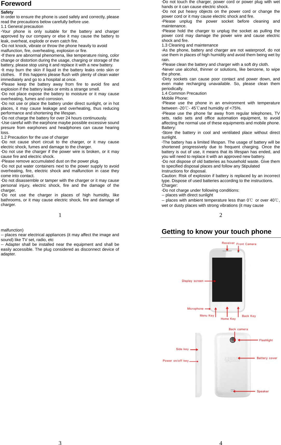 1 Foreword Safety In order to ensure the phone is used safely and correctly, please read the precautions below carefully before use. 1.1 General precaution ·Your phone is only suitable for the battery and charger approved by our company or else it may cause the battery to leak, overheat, explode or even catch fire. ·Do not knock, vibrate or throw the phone heavily to avoid malfunction, fire, overheating, explosion or fire. ·If there are abnormal phenomena, like temperature rising, color change or distortion during the usage, charging or storage of the battery, please stop using it and replace it with a new battery. ·It may burn the skin if liquid in the battery leaks onto skin or clothes.    If this happens please flush with plenty of clean water immediately and go to a hospital at once. ·Please keep the battery away from fire to avoid fire and explosion if the battery leaks or emits a strange smell. ·Do not place expose the battery to moisture or it may cause overheating, fumes and corrosion. ·Do not use or place the battery under direct sunlight, or in hot places, it may cause leakage and overheating, thus reducing performance and shortening the lifespan. ·Do not charge the battery for over 24 hours continuously. ·Use careful with the earphone maybe possible excessive sound presure from earphones and headphones can cause hearing loss. 1.2 Precaution for the use of charger ·Do not cause short circuit to the charger, or it may cause electric shock, fumes and damage to the charger. ·Do not use the charger if the power wire is broken, or it may cause fire and electric shock. ·Please remove accumulated dust on the power plug. ·Do not put water containers next to the power supply to avoid overheating, fire, electric shock and malfunction in case they come into contact. ·Do not disassemble or tamper with the charger or it may cause personal injury, electric shock, fire and the damage of the charger. ·Do not use the charger in places of high humidity, like bathrooms, or it may cause electric shock, fire and damage of charger. 2 ·Do not touch the charger, power cord or power plug with wet hands or it can cause electric shock. ·Do not put heavy objects on the power cord or change the power cord or it may cause electric shock and fire. ·Please unplug the power socket before cleaning and maintenance. ·Please hold the charger to unplug the socket as pulling the power cord may damage the power wire and cause electric shock and fire. 1.3 Cleaning and maintenance ·As the phone, battery and charger are not waterproof, do not use them in places of high humidity and avoid them being wet by rain. ·Please clean the battery and charger with a soft dry cloth. ·Never use alcohol, thinner or solutions, like benzene, to wipe the phone. ·Dirty sockets can cause poor contact and power down, and even make recharging unavailable. So, please clean them periodically. 1.4 Common Precaution Mobile Phone: ·Please use the phone in an environment with temperature between -20℃- 45℃and humidity of &lt;75%. ·Please use the phone far away from regular telephones, TV sets, radio sets and office automation equipment, to avoid affecting the normal use of these equipments and mobile phone. Battery: ·Store the battery in cool and ventilated place without direct sunlight. ·The battery has a limited lifespan. The usage of battery will be shortened progressively due to frequent charging. Once the battery is out of use, it means that its lifespan has ended, and you will need to replace it with an approved new battery. ·Do not dispose of old batteries as household waste. Give them to specified disposal places and follow any Stipulated Instructions for disposal. Caution: Risk of explosion if battery is replaced by an incorrect type. Dispose of used batteries according to the instructions. Charger: ·Do not charge under following conditions:   -- places with direct sunlight -- places with ambient temperature less than 0℃  or over 40℃, wet or dusty places with strong vibrations (it may cause     3 malfunction) -- places near electrical appliances (it may affect the image and sound) like TV set, radio, etc -- Adapter shall be installed near the equipment and shall be easily accessible. The plug considered as disconnect device of adapter. 4 Getting to know your touch phone      