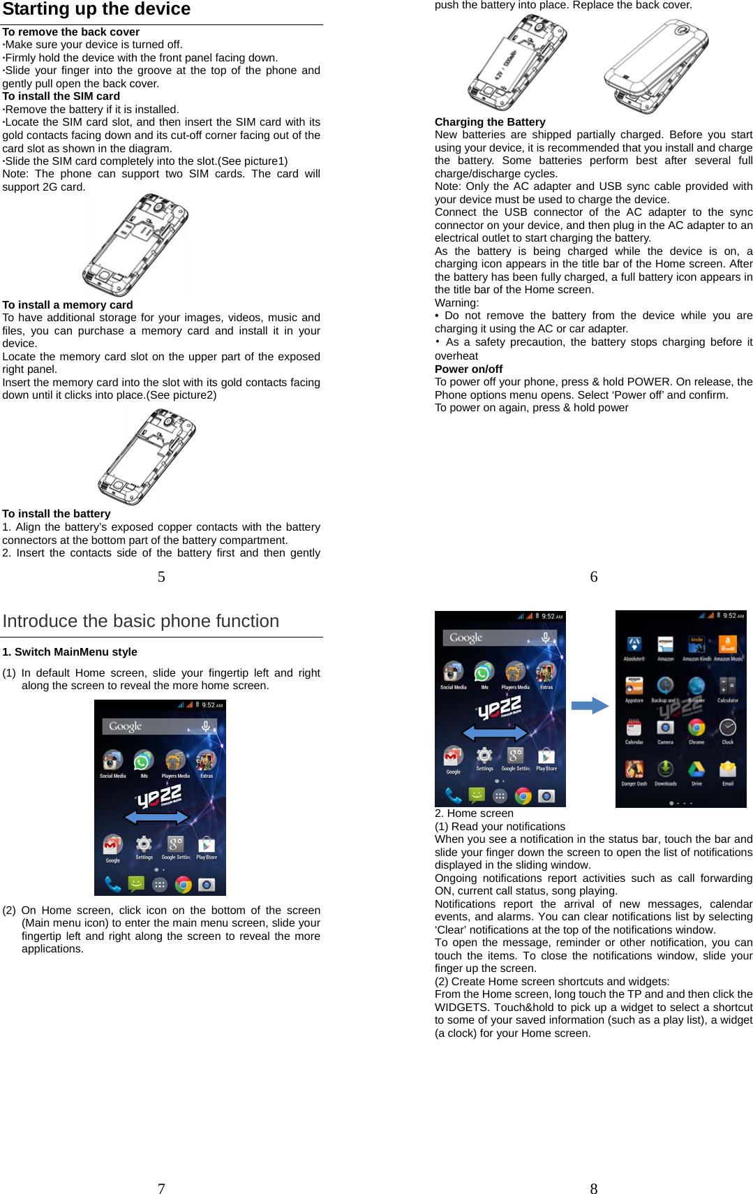 5 Starting up the device To remove the back cover   ·Make sure your device is turned off. ·Firmly hold the device with the front panel facing down.   ·Slide your finger into the groove at the top of the phone and gently pull open the back cover. To install the SIM card                    ·Remove the battery if it is installed.   ·Locate the SIM card slot, and then insert the SIM card with its gold contacts facing down and its cut-off corner facing out of the card slot as shown in the diagram. ·Slide the SIM card completely into the slot.(See picture1) Note: The phone can support two SIM cards. The card will support 2G card.    To install a memory card To have additional storage for your images, videos, music and files, you can purchase a memory card and install it in your device. Locate the memory card slot on the upper part of the exposed right panel. Insert the memory card into the slot with its gold contacts facing down until it clicks into place.(See picture2)                   To install the battery 1. Align the battery’s exposed copper contacts with the battery connectors at the bottom part of the battery compartment.     2. Insert the contacts side of the battery first and then gently 6 push the battery into place. Replace the back cover.        Charging the Battery New batteries are shipped partially charged. Before you start using your device, it is recommended that you install and charge the battery. Some batteries perform best after several full charge/discharge cycles.     Note: Only the AC adapter and USB sync cable provided with your device must be used to charge the device.   Connect the USB connector of the AC adapter to the sync connector on your device, and then plug in the AC adapter to an electrical outlet to start charging the battery.     As the battery is being charged while the device is on, a charging icon appears in the title bar of the Home screen. After the battery has been fully charged, a full battery icon appears in the title bar of the Home screen.     Warning:  • Do not remove the battery from the device while you are charging it using the AC or car adapter.   • As a safety precaution, the battery stops charging before it overheat Power on/off   To power off your phone, press &amp; hold POWER. On release, the Phone options menu opens. Select ‘Power off’ and confirm.   To power on again, press &amp; hold power 7 Introduce the basic phone function 1. Switch MainMenu style (1) In default Home screen, slide your fingertip left and right along the screen to reveal the more home screen.  (2) On Home screen, click icon on the bottom of the screen (Main menu icon) to enter the main menu screen, slide your fingertip left and right along the screen to reveal the more applications.  8            2. Home screen (1) Read your notifications   When you see a notification in the status bar, touch the bar and slide your finger down the screen to open the list of notifications displayed in the sliding window.   Ongoing notifications report activities such as call forwarding ON, current call status, song playing.   Notifications report the arrival of new messages, calendar events, and alarms. You can clear notifications list by selecting ‘Clear’ notifications at the top of the notifications window.   To open the message, reminder or other notification, you can touch the items. To close the notifications window, slide your finger up the screen.   (2) Create Home screen shortcuts and widgets:   From the Home screen, long touch the TP and and then click the WIDGETS. Touch&amp;hold to pick up a widget to select a shortcut to some of your saved information (such as a play list), a widget (a clock) for your Home screen. 