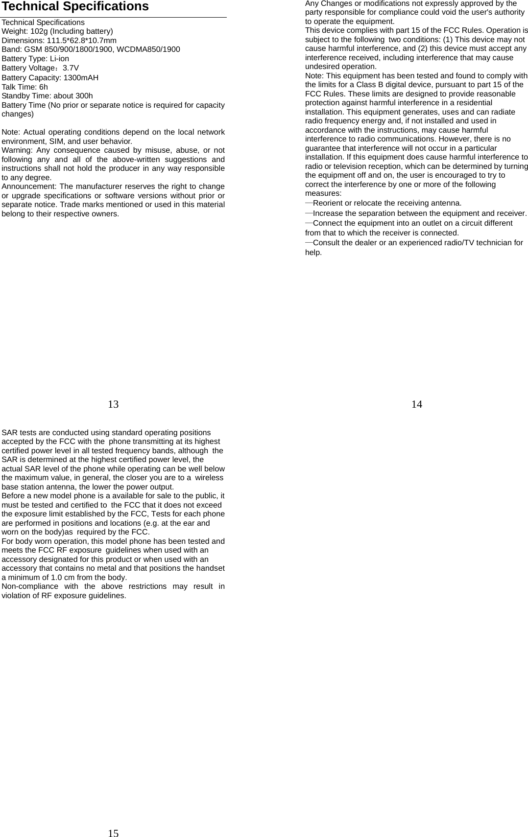 13 Technical Specifications Technical Specifications Weight: 102g (Including battery) Dimensions: 111.5*62.8*10.7mm Band: GSM 850/900/1800/1900, WCDMA850/1900 Battery Type: Li-ion Battery Voltage：3.7V Battery Capacity: 1300mAH Talk Time: 6h Standby Time: about 300h Battery Time (No prior or separate notice is required for capacity changes)  Note: Actual operating conditions depend on the local network environment, SIM, and user behavior.   Warning: Any consequence caused by misuse, abuse, or not following any and all of the above-written suggestions and instructions shall not hold the producer in any way responsible to any degree.     Announcement: The manufacturer reserves the right to change or upgrade specifications or software versions without prior or separate notice. Trade marks mentioned or used in this material belong to their respective owners.           14 Any Changes or modifications not expressly approved by the party responsible for compliance could void the user&apos;s authority to operate the equipment.      This device complies with part 15 of the FCC Rules. Operation is subject to the following two conditions: (1) This device may not cause harmful interference, and (2) this device must accept any interference received, including interference that may cause undesired operation.    Note: This equipment has been tested and found to comply with the limits for a Class B digital device, pursuant to part 15 of the FCC Rules. These limits are designed to provide reasonable protection against harmful interference in a residential installation. This equipment generates, uses and can radiate radio frequency energy and, if not installed and used in accordance with the instructions, may cause harmful interference to radio communications. However, there is no guarantee that interference will not occur in a particular installation. If this equipment does cause harmful interference to radio or television reception, which can be determined by turning the equipment off and on, the user is encouraged to try to correct the interference by one or more of the following measures:    —Reorient or relocate the receiving antenna.      —Increase the separation between the equipment and receiver.     —Connect the equipment into an outlet on a circuit different from that to which the receiver is connected. —Consult the dealer or an experienced radio/TV technician for help.                15 SAR tests are conducted using standard operating positions accepted by the FCC with the phone transmitting at its highest certified power level in all tested frequency bands, although the SAR is determined at the highest certified power level, the actual SAR level of the phone while operating can be well below the maximum value, in general, the closer you are to a wireless base station antenna, the lower the power output.  Before a new model phone is a available for sale to the public, it must be tested and certified to the FCC that it does not exceed the exposure limit established by the FCC, Tests for each phone are performed in positions and locations (e.g. at the ear and worn on the body)as required by the FCC.  For body worn operation, this model phone has been tested and meets the FCC RF exposure guidelines when used with an accessory designated for this product or when used with an accessory that contains no metal and that positions the handset a minimum of 1.0 cm from the body.  Non-compliance with the above restrictions may result in violation of RF exposure guidelines. 