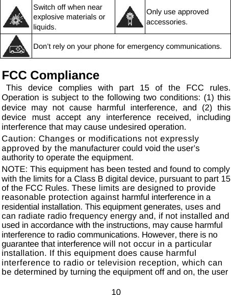 10  Switch off when near explosive materials or liquids. Only use approved accessories.  Don’t rely on your phone for emergency communications. FCC Compliance     This device complies with part 15 of the FCC rules. Operation is subject to the following two conditions: (1) this device may not cause harmful interference, and (2) this device must accept any interference received, including interference that may cause undesired operation. Caution: Changes or modifications not expressly approved by the manufacturer could void the user’s authority to operate the equipment. NOTE: This equipment has been tested and found to comply with the limits for a Class B digital device, pursuant to part 15 of the FCC Rules. These limits are designed to provide reasonable protection against harmful interference in a residential installation. This equipment generates, uses and can radiate radio frequency energy and, if not installed and used in accordance with the instructions, may cause harmful interference to radio communications. However, there is no guarantee that interference will not occur in a particular installation. If this equipment does cause harmful interference to radio or television reception, which can be determined by turning the equipment off and on, the user 