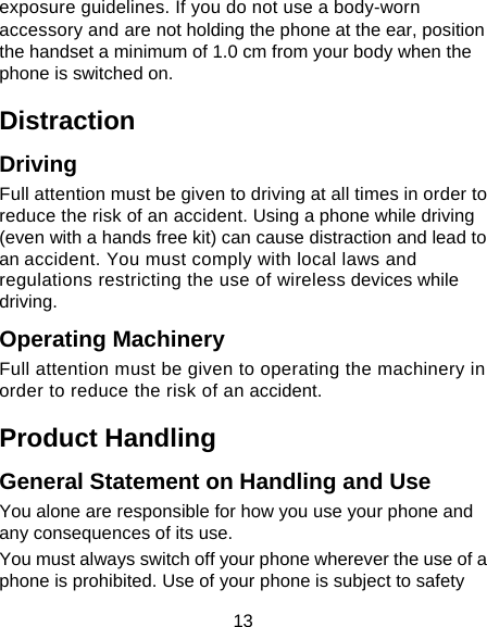 13 exposure guidelines. If you do not use a body-worn accessory and are not holding the phone at the ear, position the handset a minimum of 1.0 cm from your body when the phone is switched on.  Distraction Driving Full attention must be given to driving at all times in order to reduce the risk of an accident. Using a phone while driving (even with a hands free kit) can cause distraction and lead to an accident. You must comply with local laws and regulations restricting the use of wireless devices while driving. Operating Machinery Full attention must be given to operating the machinery in order to reduce the risk of an accident. Product Handling General Statement on Handling and Use You alone are responsible for how you use your phone and any consequences of its use. You must always switch off your phone wherever the use of a phone is prohibited. Use of your phone is subject to safety 